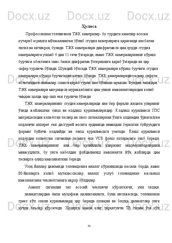 Ҳулоса
  Профессионал телевизион ТЖК камералар- бу турдаги камелар асосан 
кутариб юришга мўлжалланган бўлиб студия камерларига қараганда нисбатан 
енгил ва кичикроқ булади. ТЖК камералари диафрагмаси ҳам ҳудди студия 
камераларига ухшаб 4 дан 11 гача ўзгаради, аммо ТЖК камераларининг кўриш 
бурчаги обективга эмас балки диафрагма ўзгаришига қараб ўзгаради ва ҳар 
сафар турлича бўлади. Шундай бўлсада ТЖК камералари кўриш бурчаги студия 
камералари кўриш бурчагидан кичик бўлади. ТЖК камераларида тасвир сифати 
обективдаги линзалар сонига қараб турли хил бўлиши мумкин. Бундан ташқари 
ТЖК камералари матрицаси мураккаблиги ҳам унинг имкониятларидан келиб 
чиққан ҳолда ҳар-хил е$ки турлича бўлади. 
ТЖК камераларининг студия камераларида яна бир фарқли жиҳати уларнинг
ўзида   жойлашган  	
е$зиш   ва   кодлаш   қурилмаларидир.   Кодлаш   қурилмаси   ПЗС
матрицасидан кела
е$тган тасвир ва овоз сигналларини ўзига олдиндан ўрнатилган
кодловчи аппарат  
е$ки дастурий восита  	е$рдамида аввалдан  берилган  буйруқдаги
формат   буйича   кодлайди   ва  	
е$зиш   қурилмасига   узатади.   Ёзиш   қурилмаси
кодердан   кела	
е$тган   сигнални   тасмага  	е$ки   УСБ   флеш   хотирасига  	е$зиб   боради.
ТЖК   камераларининг   яна   бир   қулайлиги   уларнинг   аккумуляторларини
мавжудлиги,   бу   унга   кабелдан   фойдаланиш   имконияти   йўқ   жойларда   ҳам
тасвирга олиш имкониятини беради. 
Узоқ йиллар давомида телевидения  аналог кўринишида юксала борди, аммо
80-йилларга   келиб   мутахассислар   аналог   услуб   телевидение   юксалиш
имкониятини чекла	
е$тганига иқрор бўлдилар. 
Аналог  сигнални  энг  асосий  чекловчи  кўрсаткичи,  уни  ташқи 
халақитлардан  
е$мон   муҳофаза   қилинганлиги,   буни   натижасида,   телевизион
тракт   кўп   сонли   қурилмалари   ҳар   бирида   шовқин   ва   бошқа   ҳалакитлар   унга
кучли   таъсир   кўрсатади.   Ҳозирги   замон   кенг   тарқатувчи   ТВ   тизим   ўта   кўп
36  
  