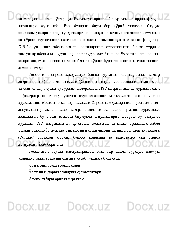 ва   у   4   дан   11   гача   ўзгаради.   Бу   камераларнинг   бошқа   камералардан   фарқли
жиҳатлари   жуда   кўп.   Биз   буларни   бирма-бир   кўриб   чиқамиз.   Студия
видеокамералари бошқа турдагиларга  қараганда  обектив линзасининг катталиги
ва   кўриш   бурчагининг   кенглиги,   яна   электр   таминотида   ҳам   катта   фарқ   бор.
Сабаби   уларнинг   обективидаги   линзаларнинг   сезувчанлиги   бошқа   турдаги
камералар обективига қараганда анча юқори ҳисобланади. Бу унга тасвирни анча
юқори   сифатда   олишни   та’минлайди   ва   кўриш   бурчагини   анча   катталашишига
замин яратади. 
Телевизион   студия   камералари   бошқа   турдагиларига   қараганда   электр
энергиясини   кўп   истемол   қилади   (ўзининг   тасвирга   олиш   имкониятидан   келиб
чиққан ҳолда) , чунки бу турдаги камераларда ПЗС матрицасининг мураккаблиги
,   филтрлар   ва   тасвир   узатиш   қурилмасининг   мавжудлиги   ,яна   кодловчи
қурилманинг е$’қлиги билан ифодаланади.Студия камераларининг орқа томонида
аккумулиятор   эмас   ,балки   элекрт   таминоти   ва   тасвир   узатиш   қурилмаси
жойлашган   бу   унинг   вазнини   бирмунча   оғирлаштириб   юборади.Бу   узатувчи
қурилма   ПЗС   матрицаси   ва   филтрдан   кела	
е$тган   сигнални   триаксиал   кабел
орқали режесси	
е$р пултига узатади ва пултда чиққан сигнал кодловчи қурилмага
(Pepiline)   берилган   формат   буйича   кодлайди   ва   видеотасма  	
е$ки   сервер
хотирасига 	
е$зиб борилади. 
Телевизион   студия   камераларининг   ҳам   бир   қанча   турлари   мавжуд,
уларнинг бажарадига вазифасига қараб турларга бўлинади. 
Қўзғалмас студия камералари 
Ўргимчак (ҳаракатланадиган) камералари 
Илмий лабаратория камералари 
 
5  
  