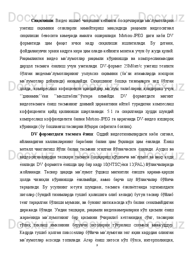 Сиқилиши : Видео ишлаб чиқишни кейинги босқичларида ма’лумотларни
узатиш   оқимини   сезиларли   камайтириш   мақсадида   рақамли   видеосигнал
сиқилиши   бевосита   камерада   амалга   оширилади.   Motion-JPEG   даги   каби   DV
форматида   ҳам   фақат   ички   кадр   сиқилиши   ишлатилади.   Бу   дегани,
фойдаланувчи эркин кадрга кира ҳам олади-кейинги монтаж учун бу жуда қулай.
Рақамланган   видео   ма’лумотлар   рақамли   кўринишда   ва   компресланмасдан
дарҳол   тасмага  е$зилиш   учун   узатилади.   DV-формат   25Мбит/с   узатиш   тезлиги
бўлган   видеома’лумотларнинг   узлуксиз   оқимини   (ба’зи   атамаларда   изоҳрон
ма’лумотлар   дейилади)   аниқлайди.   Сиқишнинг   бошқа   тизимларга   зид   бўлган
ҳолда,   компреслаш   кофициенти   қандайдир   ма’лум   талабларни   қондириш   учун
‘’динамик’’	
е$ки   ’’масштабли’’ўзгара   олмайди.   DV   форматдаги   магнит
видеотасмага  
е$зиш   тасманинг   доимий   ҳаракитини   айтиб   турадиган   компеслаш
коффициенти   қайд   қилиниши   шартланади.   5:1   га   сиқилганда   ҳудди   шундай
компреслаш коффиециенти билан Motion-JPEG га қараганда DV-видео яхшироқ
кўринади (бу бошланғш тасвирни йўқори сифатига боғлиқ). 
DV   форматдаги   тасмага   ёзиш :   Оддий   видеотизимлардаги   каби   сигнал,
айланадиган   каллакларнинг   барабани   билан   ҳам   ўқилади   ҳам  	
е$зилади.   Ёзиш
металл   чанглатиш   йўли   билан   тасмани   эгилган   йўлакчасига  	
е$зилади.   Аудио   ва
видеосигналлардан ташқари тасмага бошқариш қўшимча ма’лумот ва вақт коди
е	
$зилади. DV форматга 	е$зишда ҳар бир кадр 10(NTSC)	е$ки 12(PAL) йўлакчаларида
жойланади.   Тасвир   ҳақида   ма’лумот   ўҳшаш   магнитли  	
е$зишга   қарама-қарши
ҳолда   чизиқли   кўринишда  	
е$зилмайди,   аммо   барча   шу   йўлакчалар   бўйича
тарқалади.   Бу   усулнинг   ютуғи   шундаки,   тасмага  	
е$зила	е$тганда   эҳтимолдаги
хатолар (бундай тизимларда тушиб қолишига олиб келади) бутун тасвир бўйлаб
тенг тарқалган бўлиши мумкин, ва бунинг натижасида кўз билан сезилмайдиган
даражада   бўлади.   Ундан   ташқари,   рақамли   видеокамераларни   кўп   қисмли  	
е$зиш
жара	
е$нида   ма’лумотнинг   бир   қисмини   ўчирилиб   кетганидан   сўнг,   тасвирни
тўлиқ   тиклаш   имконини   берувчи   хатоларни   тўғрилаш   схемаси   мавжуддур.
Кадрда  тушиб қолган пиксселлар бўйича ма’лумотни энг яқин кадрдан олинган
ма’лумотлар   асосида   топилади.   Агар  	
е$зиш   хатоси   кўп   бўлса,   интерполияция,
9  
  