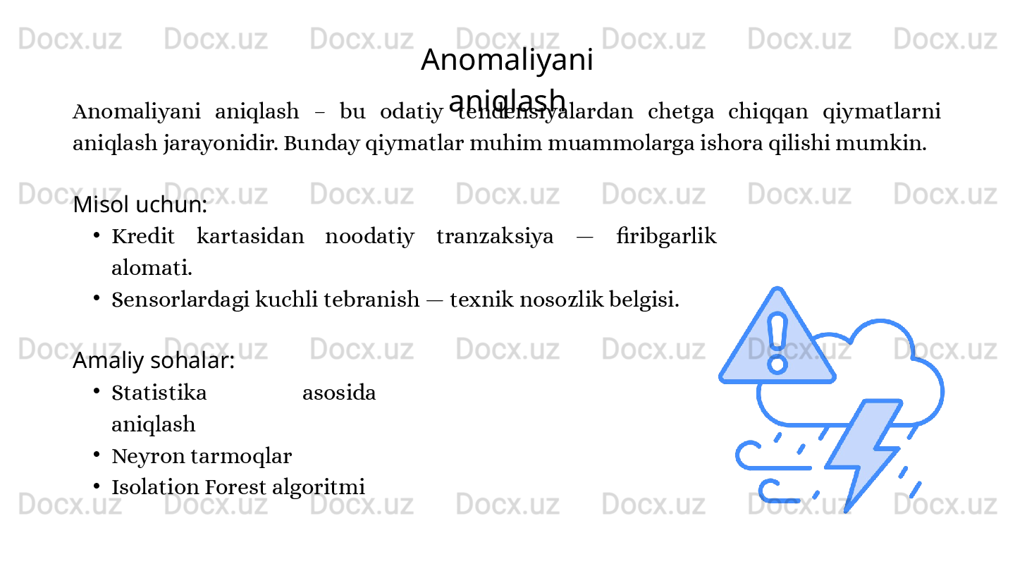 Anomaliyani 
aniqlash
Anomaliyani  aniqlash  –  bu  odatiy  tendensiyalardan  chetga  chiqqan  qiymatlarni 
aniqlash jarayonidir. Bunday qiymatlar muhim muammolarga ishora qilishi mumkin.
Misol uchun:
•
Kredit  kartasidan  noodatiy  tranzaksiya  —  firibgarlik 
alomati.
•
Sensorlardagi kuchli tebranish — texnik nosozlik belgisi.
Amaliy sohalar:
•
Statistika  asosida 
aniqlash
•
Neyron tarmoqlar
•
Isolation Forest algoritmi 