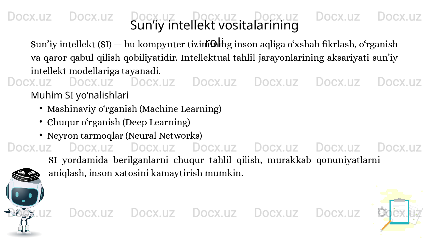 Sun’iy intellekt vositalarining 
roli
Muhim SI yo‘nalishlari
•
Mashinaviy o‘rganish (Machine Learning)
•
Chuqur o‘rganish (Deep Learning)
•
Neyron tarmoqlar (Neural Networks)Sun’iy intellekt (SI) — bu kompyuter tizimining inson aqliga o‘xshab fikrlash, o‘rganish 
va  qaror  qabul  qilish  qobiliyatidir.  Intellektual  tahlil  jarayonlarining  aksariyati  sun’iy 
intellekt modellariga tayanadi.
SI  yordamida  berilganlarni  chuqur  tahlil  qilish,  murakkab  qonuniyatlarni 
aniqlash, inson xatosini kamaytirish mumkin. 