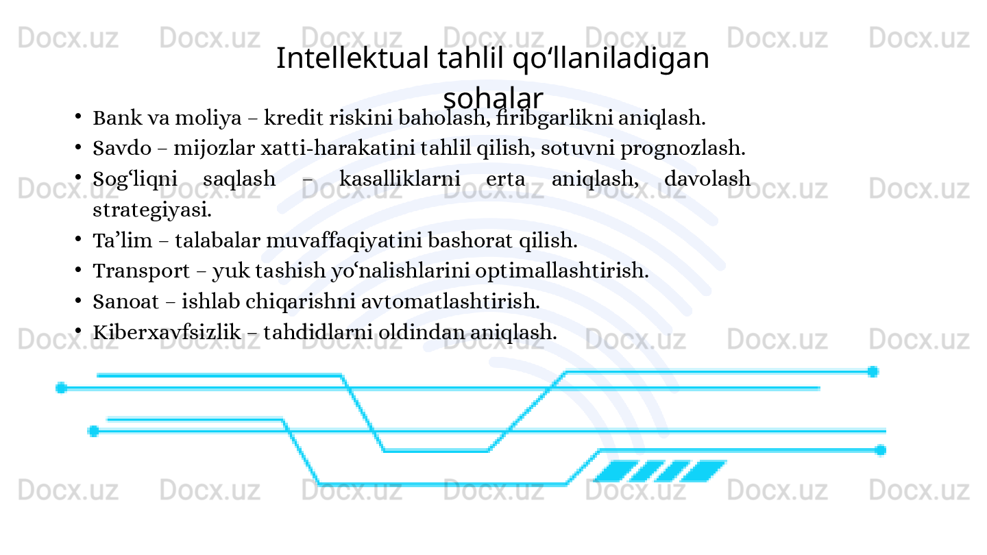 •
Bank va moliya – kredit riskini baholash, firibgarlikni aniqlash.
•
Savdo – mijozlar xatti-harakatini tahlil qilish, sotuvni prognozlash.
•
Sog‘liqni  saqlash  –  kasalliklarni  erta  aniqlash,  davolash 
strategiyasi.
•
Ta’lim – talabalar muvaffaqiyatini bashorat qilish.
•
Transport – yuk tashish yo‘nalishlarini optimallashtirish.
•
Sanoat – ishlab chiqarishni avtomatlashtirish.
•
Kiberxavfsizlik – tahdidlarni oldindan aniqlash. Intellektual tahlil qo‘llaniladigan 
sohalar  