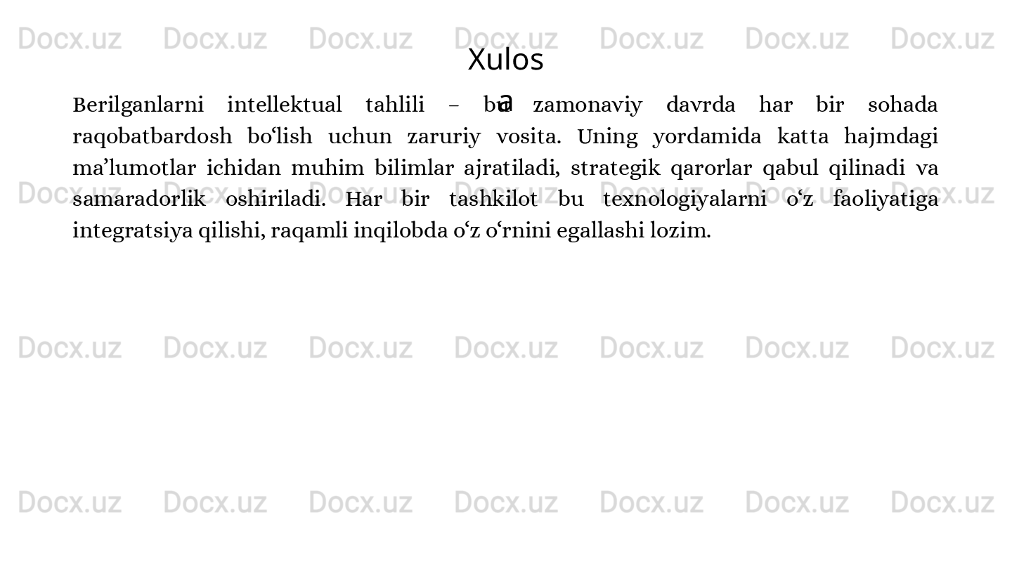Xulos
a
Berilganlarni  intellektual  tahlili  –  bu  zamonaviy  davrda  har  bir  sohada 
raqobatbardosh  bo‘lish  uchun  zaruriy  vosita.  Uning  yordamida  katta  hajmdagi 
ma’lumotlar  ichidan  muhim  bilimlar  ajratiladi,  strategik  qarorlar  qabul  qilinadi  va 
samaradorlik  oshiriladi.  Har  bir  tashkilot  bu  texnologiyalarni  o‘z  faoliyatiga 
integratsiya qilishi, raqamli inqilobda o‘z o‘rnini egallashi lozim. 