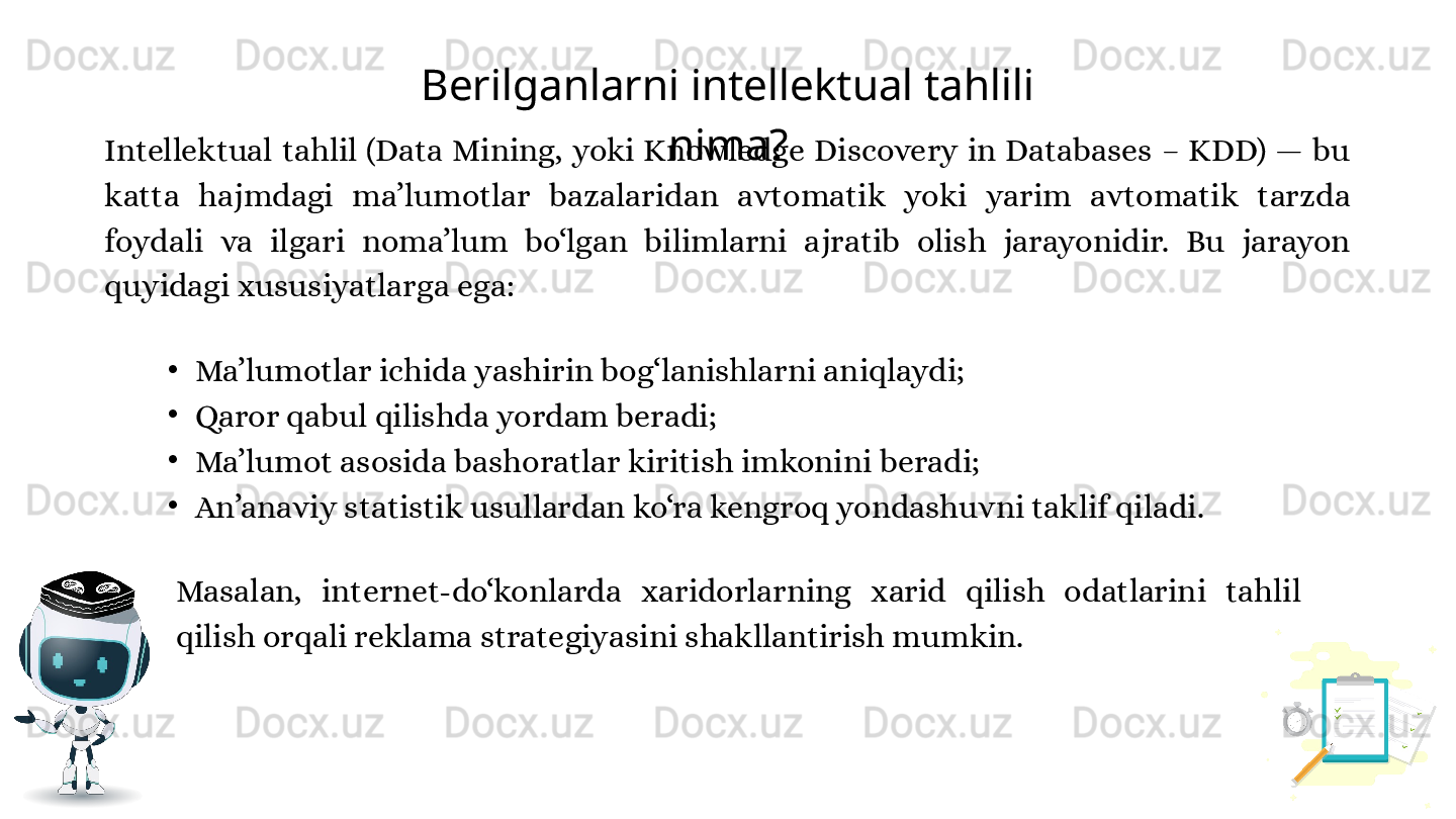 Berilganlarni intellektual tahlili 
nima?
•
Ma’lumotlar ichida yashirin bog‘lanishlarni aniqlaydi;
•
Qaror qabul qilishda yordam beradi;
•
Ma’lumot asosida bashoratlar kiritish imkonini beradi;
•
An’anaviy statistik usullardan ko‘ra kengroq yondashuvni taklif qiladi.Intellektual  tahlil  (Data  Mining,  yoki  Knowledge  Discovery  in  Databases  –  KDD)  —  bu 
katta  hajmdagi  ma’lumotlar  bazalaridan  avtomatik  yoki  yarim  avtomatik  tarzda 
foydali  va  ilgari  noma’lum  bo‘lgan  bilimlarni  ajratib  olish  jarayonidir.  Bu  jarayon 
quyidagi xususiyatlarga ega:
Masalan,  internet-do‘konlarda  xaridorlarning  xarid  qilish  odatlarini  tahlil 
qilish orqali reklama strategiyasini shakllantirish mumkin. 
