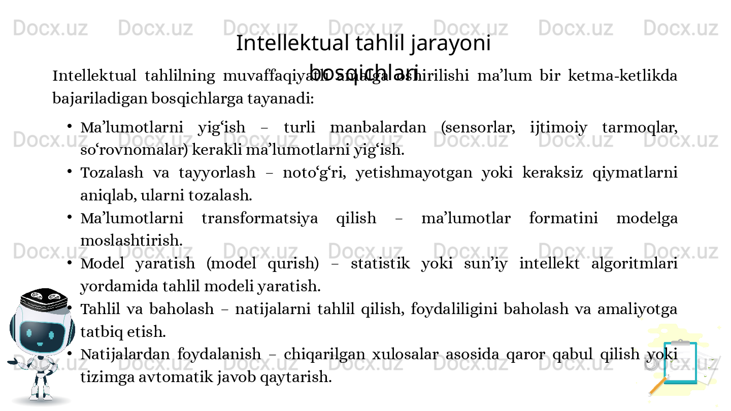 Intellektual tahlil jarayoni 
bosqichlari
Intellektual  tahlilning  muvaffaqiyatli  amalga  oshirilishi  ma’lum  bir  ketma-ketlikda 
bajariladigan bosqichlarga tayanadi:
•
Ma’lumotlarni  yig‘ish  –  turli  manbalardan  (sensorlar,  ijtimoiy  tarmoqlar, 
so‘rovnomalar) kerakli ma’lumotlarni yig‘ish.
•
Tozalash  va  tayyorlash  –  noto‘g‘ri,  yetishmayotgan  yoki  keraksiz  qiymatlarni 
aniqlab, ularni tozalash.
•
Ma’lumotlarni  transformatsiya  qilish  –  ma’lumotlar  formatini  modelga 
moslashtirish.
•
Model  yaratish  (model  qurish)  –  statistik  yoki  sun’iy  intellekt  algoritmlari 
yordamida tahlil modeli yaratish.
•
Tahlil  va  baholash  –  natijalarni  tahlil  qilish,  foydaliligini  baholash  va  amaliyotga 
tatbiq etish.
•
Natijalardan  foydalanish  –  chiqarilgan  xulosalar  asosida  qaror  qabul  qilish  yoki 
tizimga avtomatik javob qaytarish. 