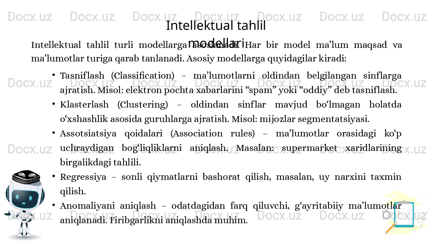 Intellektual tahlil 
modellari
Intellektual  tahlil  turli  modellarga  asoslanadi.  Har  bir  model  ma’lum  maqsad  va 
ma’lumotlar turiga qarab tanlanadi. Asosiy modellarga quyidagilar kiradi:
•
Tasnif lash  (Classification)  –  ma’lumotlarni  oldindan  belgilangan  sinf larga 
ajratish. Misol: elektron pochta xabarlarini “spam” yoki “oddiy” deb tasnif lash.
•
Klasterlash  (Clustering)  –  oldindan  sinf lar  mavjud  bo‘lmagan  holatda 
o‘xshashlik asosida guruhlarga ajratish. Misol: mijozlar segmentatsiyasi.
•
Assotsiatsiya  qoidalari  (Association  rules)  –  ma’lumotlar  orasidagi  ko‘p 
uchraydigan  bog‘liqliklarni  aniqlash.  Masalan:  supermarket  xaridlarining 
birgalikdagi tahlili.
•
Regressiya  –  sonli  qiymatlarni  bashorat  qilish,  masalan,  uy  narxini  taxmin 
qilish.
•
Anomaliyani  aniqlash  –  odatdagidan  farq  qiluvchi,  g‘ayritabiiy  ma’lumotlar 
aniqlanadi. Firibgarlikni aniqlashda muhim. 
