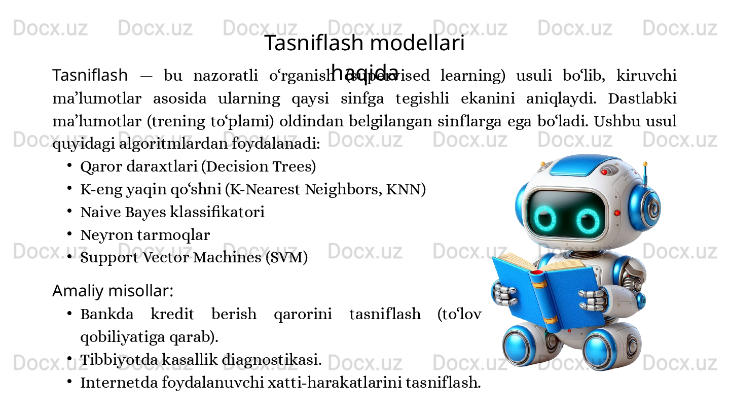 Tasniflash modellari 
haqida
Tasniflash  —  bu  nazoratli  o‘rganish  (supervised  learning)  usuli  bo‘lib,  kiruvchi 
ma’lumotlar  asosida  ularning  qaysi  sinfga  tegishli  ekanini  aniqlaydi.  Dastlabki 
ma’lumotlar  (trening  to‘plami)  oldindan  belgilangan  sinf larga  ega  bo‘ladi.  Ushbu  usul 
quyidagi algoritmlardan foydalanadi:
•
Qaror daraxtlari (Decision Trees)
•
K-eng yaqin qo‘shni (K-Nearest Neighbors, KNN)
•
Naive Bayes klassifikatori
•
Neyron tarmoqlar
•
Support Vector Machines (SVM)
Amaliy misollar:
•
Bankda  kredit  berish  qarorini  tasnif lash  (to‘lov 
qobiliyatiga qarab).
•
Tibbiyotda kasallik diagnostikasi.
•
Internetda foydalanuvchi xatti-harakatlarini tasnif lash. 