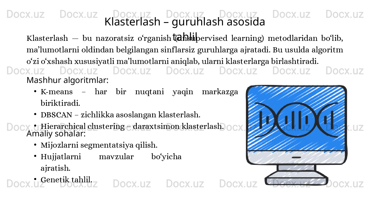Klasterlash – guruhlash asosida 
tahlil
Klasterlash  —  bu  nazoratsiz  o‘rganish  (unsupervised  learning)  metodlaridan  bo‘lib, 
ma’lumotlarni oldindan belgilangan sinf larsiz guruhlarga ajratadi. Bu usulda algoritm 
o‘zi o‘xshash xususiyatli ma’lumotlarni aniqlab, ularni klasterlarga birlashtiradi.
Mashhur algoritmlar:
•
K-means  –  har  bir  nuqtani  yaqin  markazga 
biriktiradi.
•
DBSCAN – zichlikka asoslangan klasterlash.
•
Hierarchical clustering – daraxtsimon klasterlash.
Amaliy sohalar:
•
Mijozlarni segmentatsiya qilish.
•
Hujjatlarni  mavzular  bo‘yicha 
ajratish.
•
Genetik tahlil. 