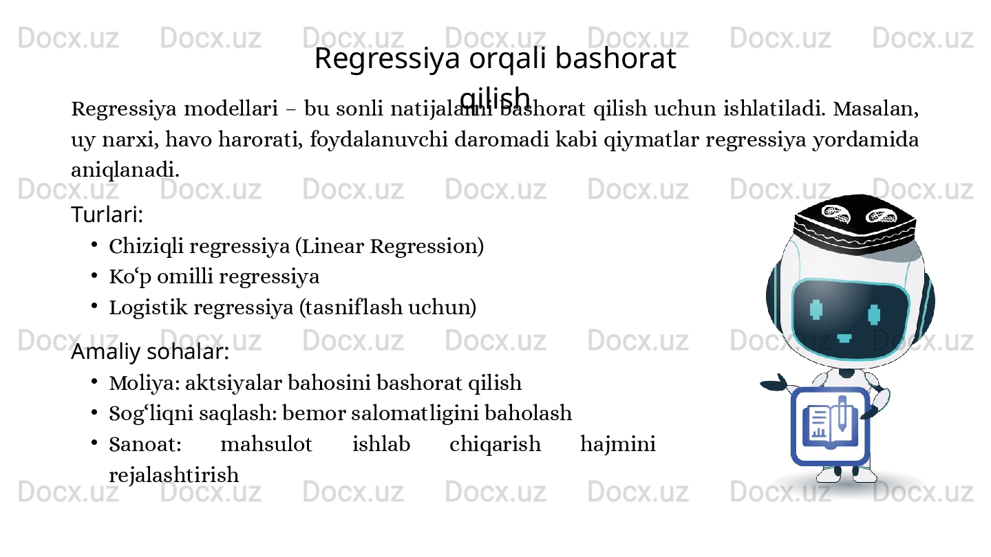 Regressiya orqali bashorat 
qilish
Regressiya  modellari  –  bu  sonli  natijalarni  bashorat  qilish  uchun  ishlatiladi.  Masalan, 
uy narxi, havo harorati, foydalanuvchi daromadi kabi qiymatlar regressiya yordamida 
aniqlanadi.
Turlari:
•
Chiziqli regressiya (Linear Regression)
•
Ko‘p omilli regressiya
•
Logistik regressiya (tasnif lash uchun)
Amaliy sohalar:
•
Moliya: aktsiyalar bahosini bashorat qilish
•
Sog‘liqni saqlash: bemor salomatligini baholash
•
Sanoat:  mahsulot  ishlab  chiqarish  hajmini 
rejalashtirish 