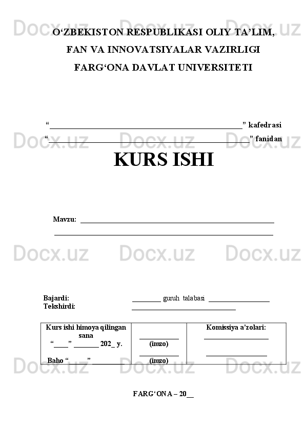 O‘ZBEKISTON RESPUBLIKASI OLIY TA’LIM,
FAN VA INNOVATSIYALAR VAZIRLIGI
FARG‘ONA DAVLAT UNIVERSITETI
“_______________________________________________”  kafedrasi
“_________________________________________________”  fanidan
KURS ISHI
Mavzu:   ______________________________________________________
_____________________________________________________________   
                                       
Bajardi:                                     ________ guru h  talabasi   _________________
Tekshirdi:                                  _____________________________
Kurs ishi himoya qilingan
sana
“____” _______ 202 _  y.
Baho “ _____ ”  _________ ___________
(imzo)
___________
(imzo) Komissiya a’zolari:
__________________
_________________
FARG‘ONA – 20 __ 