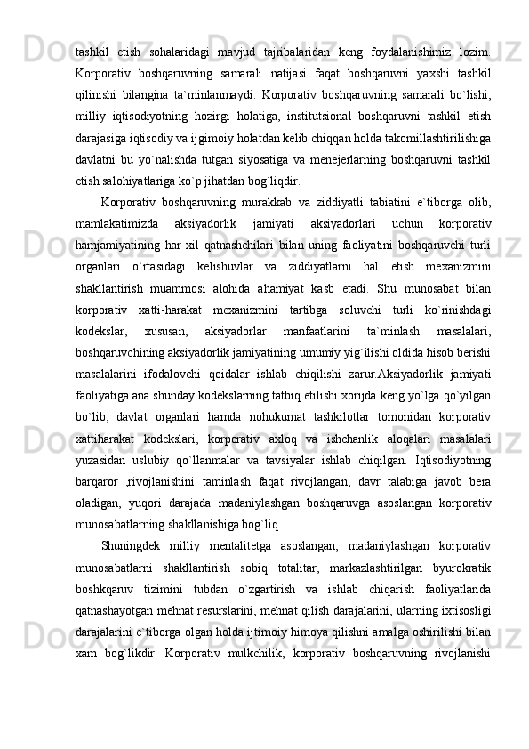 tashkil   etish   sohalaridagi   mavjud   tajribalaridan   keng   foydalanishimiz   lozim.
Korporativ   boshqaruvning   samarali   natijasi   faqat   boshqaruvni   yaxshi   tashkil
qilinishi   bilangina   ta`minlanmaydi.   Korporativ   boshqaruvning   samarali   bo`lishi,
milliy   iqtisodiyotning   hozirgi   holatiga,   institutsional   boshqaruvni   tashkil   etish
darajasiga iqtisodiy va ijgimoiy holatdan kelib chiqqan holda takomillashtirilishiga
davlatni   bu   yo`nalishda   tutgan   siyosatiga   va   menejerlarning   boshqaruvni   tashkil
etish salohiyatlariga ko`p jihatdan bog`liqdir. 
Korporativ   boshqaruvning   murakkab   va   ziddiyatli   tabiatini   e`tiborga   olib,
mamlakatimizda   aksiyadorlik   jamiyati   aksiyadorlari   uchun   korporativ
hamjamiyatining   har   xil   qatnashchilari   bilan   uning   faoliyatini   boshqaruvchi   turli
organlari   o`rtasidagi   kelishuvlar   va   ziddiyatlarni   hal   etish   mexanizmini
shakllantirish   muammosi   alohida   ahamiyat   kasb   etadi.   Shu   munosabat   bilan
korporativ   xatti-harakat   mexanizmini   tartibga   soluvchi   turli   ko`rinishdagi
kodekslar,   xususan,   aksiyadorlar   manfaatlarini   ta`minlash   masalalari,
boshqaruvchining aksiyadorlik jamiyatining umumiy yig`ilishi oldida hisob berishi
masalalarini   ifodalovchi   qoidalar   ishlab   chiqilishi   zarur.Aksiyadorlik   jamiyati
faoliyatiga ana shunday kodekslarning tatbiq etilishi xorijda keng yo`lga qo`yilgan
bo`lib,   davlat   organlari   hamda   nohukumat   tashkilotlar   tomonidan   korporativ
xattiharakat   kodekslari,   korporativ   axloq   va   ishchanlik   aloqalari   masalalari
yuzasidan   uslubiy   qo`llanmalar   va   tavsiyalar   ishlab   chiqilgan.   Iqtisodiyotning
barqaror   ,rivojlanishini   taminlash   faqat   rivojlangan,   davr   talabiga   javob   bera
oladigan,   yuqori   darajada   madaniylashgan   boshqaruvga   asoslangan   korporativ
munosabatlarning shakllanishiga bog`liq. 
Shuningdek   milliy   mentalitetga   asoslangan,   madaniylashgan   korporativ
munosabatlarni   shakllantirish   sobiq   totalitar,   markazlashtirilgan   byurokratik
boshkqaruv   tizimini   tubdan   o`zgartirish   va   ishlab   chiqarish   faoliyatlarida
qatnashayotgan mehnat resurslarini, mehnat qilish darajalarini, ularning ixtisosligi
darajalarini e`tiborga olgan holda ijtimoiy himoya qilishni amalga oshirilishi bilan
xam   bog`likdir.   Korporativ   mulkchilik,   korporativ   boshqaruvning   rivojlanishi 