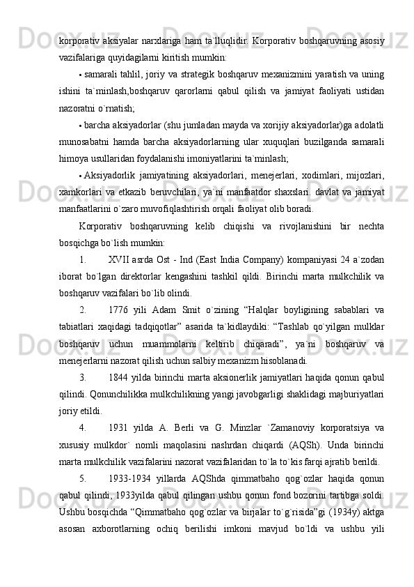 korporativ  aksiyalar  narxlariga  ham   ta`lluqlidir.   Korporativ  boshqaruvning  asosiy
vazifalariga quyidagilarni kiritish mumkin: 
 samarali  tahlil, joriy va strategik boshqaruv mexanizmini  yaratish va uning
ishini   ta`minlash,boshqaruv   qarorlarni   qabul   qilish   va   jamiyat   faoliyati   ustidan
nazoratni o`rnatish; 
 barcha aksiyadorlar (shu jumladan mayda va xorijiy aksiyadorlar)ga adolatli
munosabatni   hamda   barcha   aksiyadorlarning   ular   xuquqlari   buzilganda   samarali
himoya usullaridan foydalanishi imoniyatlarini ta`minlash; 
 Aksiyadorlik   jamiyatining   aksiyadorlari,   menejerlari,   xodimlari,   mijozlari,
xamkorlari   va   etkazib   beruvchilari,   ya`ni   manfaatdor   shaxslari.   davlat   va   jamiyat
manfaatlarini o`zaro muvofiqlashtirish orqali faoliyat olib boradi. 
Korporativ   boshqaruvning   kelib   chiqishi   va   rivojlanishini   bir   nechta
bosqichga bo`lish mumkin: 
1. XVII  asrda Ost  - Ind (East  India Company)  kompaniyasi  24 a`zodan
iborat   bo`lgan   direktorlar   kengashini   tashkil   qildi.   Birinchi   marta   mulkchilik   va
boshqaruv vazifalari bo`lib olindi. 
2. 1776   yili   Adam   Smit   o`zining   “Halqlar   boyligining   sabablari   va
tabiatlari   xaqidagi   tadqiqotlar”   asarida   ta`kidlaydiki:   “Tashlab   qo`yilgan   mulklar
boshqaruv   uchun   muammolarni   keltirib   chiqaradi”,   ya`ni   boshqaruv   va
menejerlarni nazorat qilish uchun salbiy mexanizm hisoblanadi. 
3. 1844 yilda birinchi  marta aksionerlik jamiyatlari  haqida qonun qabul
qilindi. Qonunchilikka mulkchilikning yangi javobgarligi shaklidagi majburiyatlari
joriy etildi. 
4. 1931   yilda   A.   Berli   va   G.   Minzlar   `Zamanoviy   korporatsiya   va
xususiy   mulkdor`   nomli   maqolasini   nashrdan   chiqardi   (AQSh).   Unda   birinchi
marta mulkchilik vazifalarini nazorat vazifalaridan to`la to`kis farqi ajratib berildi. 
5. 1933-1934   yillarda   AQShda   qimmatbaho   qog`ozlar   haqida   qonun
qabul  qilindi, 1933yilda  qabul  qilingan  ushbu qonun fond bozorini  tartibga soldi.
Ushbu bosqichda “Qimmatbaho qog`ozlar va birjalar to`g`risida”gi (1934y) aktga
asosan   axborotlarning   ochiq   berilishi   imkoni   mavjud   bo`ldi   va   ushbu   yili 