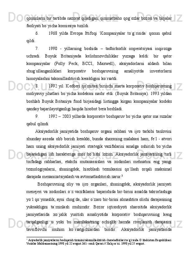 qonunlarni bir tartibda nazorat qiladigan, qimmatbaho qog`ozlar bozori va birjalar
faoliyati bo`yicha komissiya tuzildi. 
6. 1968   yilda   Evropa   Ittifoqi   `Kompaniyalar   to`g`risida`   qonun   qabul
qildi. 
7. 1990   -   yillarning   boshida   –   tadbirkorlik   imperatsiyasi   inqirozga
uchradi.   Buyuk   Britaniyada   kelishmovchiliklar   yuzaga   keldi:   bir   qator
kompaniyalar   (Polly   Peck,   BCCI,   Maxwell),   aksiyadorlarni   aldash   bilan
shug`ullanganliklari   korporativ   boshqaruvning   amaliyotda   investorlarni
himoyalashni takomillashtirish kerakligini ko`rsatdi. 
8. 1992   yil.   Kedberi   qo`mitasi   birinchi   marta   korporativ   boshqaruvning
moliyaviy   jihatlari   bo`yicha   kodeksni   nashr   etdi.   (Buyuk   Britaniya).   1993   yildan
boshlab   Buyuk   Britaniya   fond   birjasidagi   listingga   kirgan   kompaniyalar   kodeks
qanday bajarilayotganligi haqida hisobot bera boshladi.
9. 1992 – 2003 yillarda korporativ boshqaruv bo`yicha qator ma`ruzalar
qabul qilindi
Aksiyadorlik   jamiyatida   boshqaruv   organi   rahbari   va   ijro   tarkibi   tanlovini
shunday   asosda   olib   borish   kerakki,   bunda   shaxsning   malakasi   ham,   fe`l   -   atvori
ham   uning   aksiyadorlik   jamiyati   strategik   vazifalarini   amalga   oshirish   bo`yicha
bajaradigan   ish   harakteriga   mos   bo`lishi   lozim.   Aksiyadorlik   jamiyatining   turli
toifadagi   rahbarlari,   etakchi   mutaxassislari   va   xodimlari   mehnatini   eng   yangi
texnologiyalarni,   shuningdek,   hisoblash   texnikasini   qo`llash   orqali   maksimal
darajada mexanizatsiyalash va avtomatlashtirish zarur. 3
  Boshqaruvning   oliy   va   ijro   organlari,   shuningdek,   aksiyadorlik   jamiyati
menejeri   va   xodimlari   o`z   vazifalarini   bajarishida   bir-birini   amalda   takrorlashiga
yo`l qo`ymaslik, ayni chog`da, ular o`zaro bir-birini almashtira olishi darajasining
yuksakligini   ta`minlash   muhimdir.   Bozor   iqtisodiyoti   sharoitida   aksiyadorlik
jamiyatlarida   xo`jalik   yuritish   amaliyotida   korporativ   boshqaruvning   keng
tarqalganligi   u   yoki   bu   mamlakatning   ochiqlik   hamda   rivojlanish   darajasini
tavsiflovchi   muhim   ko`rsatgichlardan   biridir.   Aksiyadorlik   jamiyatlarida
3
 Asiyadorlik jamiyatlarini boshqarish tizimini takomillashtirish choratadbirlari to`g`risida O`zbekiston Respublikasi
Vazirlar Mahkamasining 1998 yil 22 avgust 361- sonli Qarori // Xalq so`zi. 1998 yil 25 avgust.  