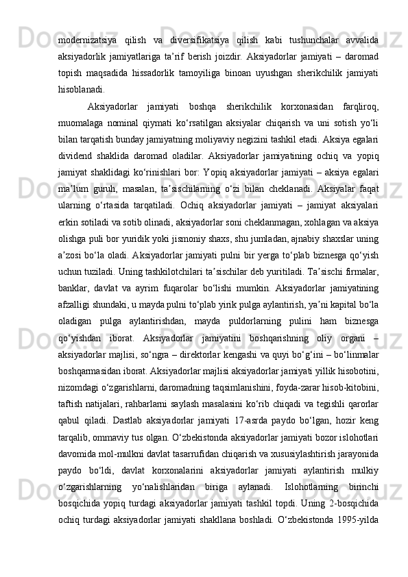 modernizatsiya   qilish   va   diversifikatsiya   qilish   kabi   tushunchalar   avvalida
aksiyadorlik   jamiyatlariga   ta’rif   berish   joizdir.   Aksiyadorlar   jamiyati   –   daromad
topish   maqsadida   hissadorlik   tamoyiliga   binoan   uyushgan   sherikchilik   jamiyati
hisoblanadi.
  Aksiyadorlar   jamiyati   boshqa   sherikchilik   korxonasidan   farqliroq,
muomalaga   nominal   qiymati   ko‘rsatilgan   aksiyalar   chiqarish   va   uni   sotish   yo‘li
bilan tarqatish bunday jamiyatning moliyaviy negizini tashkil etadi. Aksiya egalari
dividend   shaklida   daromad   oladilar.   Aksiyadorlar   jamiyatining   ochiq   va   yopiq
jamiyat   shaklidagi   ko‘rinishlari   bor:   Yopiq  aksiyadorlar   jamiyati   –   aksiya   egalari
ma lum   guruh,   masalan,   ta sischilarning   o‘zi   bilan   cheklanadi.   Aksiyalar   faqatʼ ʼ
ularning   o‘rtasida   tarqatiladi.   Ochiq   aksiyadorlar   jamiyati   –   jamiyat   aksiyalari
erkin sotiladi va sotib olinadi, aksiyadorlar soni cheklanmagan, xohlagan va aksiya
olishga puli bor yuridik yoki jismoniy shaxs, shu jumladan, ajnabiy shaxslar uning
a zosi  bo‘la oladi. Aksiyadorlar  jamiyati  pulni  bir  yerga to‘plab biznesga  qo‘yish	
ʼ
uchun tuziladi. Uning tashkilotchilari ta sischilar deb yuritiladi. Ta sischi firmalar,	
ʼ ʼ
banklar,   davlat   va   ayrim   fuqarolar   bo‘lishi   mumkin.   Aksiyadorlar   jamiyatining
afzalligi shundaki, u mayda pulni to‘plab yirik pulga aylantirish, ya ni kapital bo‘la	
ʼ
oladigan   pulga   aylantirishdan,   mayda   puldorlarning   pulini   ham   biznesga
qo‘yishdan   iborat.   Aksiyadorlar   jamiyatini   boshqarishning   oliy   organi   –
aksiyadorlar majlisi, so‘ngra – direktorlar kengashi va quyi bo‘g‘ini – bo‘linmalar
boshqarmasidan iborat. Aksiyadorlar majlisi aksiyadorlar jamiyati yillik hisobotini,
nizomdagi o‘zgarishlarni, daromadning taqsimlanishini, foyda-zarar hisob-kitobini,
taftish natijalari, rahbarlarni saylash masalasini  ko‘rib chiqadi  va tegishli  qarorlar
qabul   qiladi.   Dastlab   aksiyadorlar   jamiyati   17-asrda   paydo   bo‘lgan,   hozir   keng
tarqalib, ommaviy tus olgan. O‘zbekistonda aksiyadorlar jamiyati bozor islohotlari
davomida mol-mulkni davlat tasarrufidan chiqarish va xususiylashtirish jarayonida
paydo   bo‘ldi,   davlat   korxonalarini   aksiyadorlar   jamiyati   aylantirish   mulkiy
o‘zgarishlarning   yo‘nalishlaridan   biriga   aylanadi.   Islohotlarning   birinchi
bosqichida   yopiq   turdagi   aksiyadorlar   jamiyati   tashkil   topdi.   Uning   2-bosqichida
ochiq   turdagi   aksiyadorlar   jamiyati   shakllana   boshladi.   O‘zbekistonda   1995-yilda 