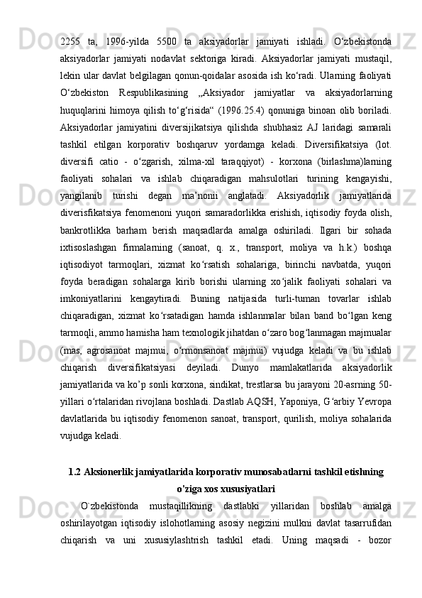2255   ta,   1996-yilda   5500   ta   aksiyadorlar   jamiyati   ishladi.   O‘zbekistonda
aksiyadorlar   jamiyati   nodavlat   sektoriga   kiradi.   Aksiyadorlar   jamiyati   mustaqil,
lekin ular davlat belgilagan qonun-qoidalar asosida ish ko‘radi. Ularning faoliyati
O‘zbekiston   Respublikasining   „Aksiyador   jamiyatlar   va   aksiyadorlarning
huquqlarini   himoya   qilish   to‘g‘risida“   (1996.25.4)   qonuniga   binoan   olib   boriladi.
Aksiyadorlar   jamiyatini   diversijikatsiya   qilishda   shubhasiz   AJ   laridagi   samarali
tashkil   etilgan   korporativ   boshqaruv   yordamga   keladi.   Diversifikatsiya   (lot.
diversifi   catio   -   o zgarish,   xilma-xil   taraqqiyot)   -   korxona   (birlashma)larningʻ
faoliyati   sohalari   va   ishlab   chiqaradigan   mahsulotlari   turining   kengayishi,
yangilanib   turishi   degan   ma’nonii   anglatadi.   Aksiyadorlik   jamiyatlarida
diverisfikatsiya fenomenoni yuqori samaradorlikka erishish, iqtisodiy foyda olish,
bankrotlikka   barham   berish   maqsadlarda   amalga   oshiriladi.   Ilgari   bir   sohada
ixtisoslashgan   firmalarning   (sanoat,   q.   x.,   transport,   moliya   va   h.k.)   boshqa
iqtisodiyot   tarmoqlari,   xizmat   ko rsatish   sohalariga,   birinchi   navbatda,   yuqori	
ʻ
foyda   beradigan   sohalarga   kirib   borishi   ularning   xo jalik   faoliyati   sohalari   va	
ʻ
imkoniyatlarini   kengaytiradi.   Buning   natijasida   turli-tuman   tovarlar   ishlab
chiqaradigan,   xizmat   ko rsatadigan   hamda   ishlanmalar   bilan   band   bo lgan   keng	
ʻ ʻ
tarmoqli, ammo hamisha ham texnologik jihatdan o zaro bog lanmagan majmualar	
ʻ ʻ
(mas,   agrosanoat   majmui,   o rmonsanoat   majmui)   vujudga   keladi   va   bu   ishlab	
ʻ
chiqarish   diversifikatsiyasi   deyiladi.   Dunyo   mamlakatlarida   aksiyadorlik
jamiyatlarida va ko’p sonli korxona, sindikat, trestlarsa bu jarayoni 20-asrning 50-
yillari o rtalaridan rivojlana boshladi. Dastlab AQSH, Yaponiya, G arbiy Yevropa	
ʻ ʻ
davlatlarida  bu   iqtisodiy   fenomenon   sanoat,   transport,   qurilish,   moliya   sohalarida
vujudga keladi. 
1.2 Aksionerlik jamiyatlarida korporativ munosabatlarni tashkil etishning
o'ziga xos xususiyatlari
O`zbekistonda   mustaqillikning   dastlabki   yillaridan   boshlab   amalga
oshirilayotgan   iqtisodiy   islohotlarning   asosiy   negizini   mulkni   davlat   tasarrufidan
chiqarish   va   uni   xususiylashtrish   tashkil   etadi.   Uning   maqsadi   -   bozor