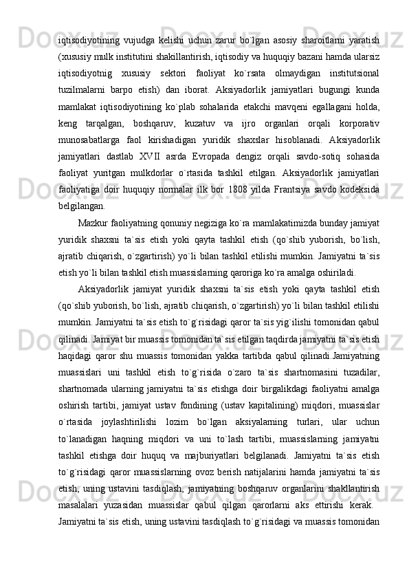 iqtisodiyotining   vujudga   kelishi   uchun   zarur   bo`lgan   asosiy   sharoitlarni   yaratish
(xususiy mulk institutini shakillantirish, iqtisodiy va huquqiy bazani hamda ularsiz
iqtisodiyotnig   xususiy   sektori   faoliyat   ko`rsata   olmaydigan   institutsional
tuzilmalarni   barpo   etish)   dan   iborat.   Aksiyadorlik   jamiyatlari   bugungi   kunda
mamlakat   iqtisodiyotining   ko`plab   sohalarida   etakchi   mavqeni   egallagani   holda,
keng   tarqalgan,   boshqaruv,   kuzatuv   va   ijro   organlari   orqali   korporativ
munosabatlarga   faol   kirishadigan   yuridik   shaxslar   hisoblanadi.   Aksiyadorlik
jamiyatlari   dastlab   XVII   asrda   Evropada   dengiz   orqali   savdo-sotiq   sohasida
faoliyat   yuritgan   mulkdorlar   o`rtasida   tashkil   etilgan.   Aksiyadorlik   jamiyatlari
faoliyatiga   doir   huquqiy   normalar   ilk   bor   1808   yilda   Frantsiya   savdo   kodeksida
belgilangan. 
Mazkur faoliyatning qonuniy negiziga ko`ra mamlakatimizda bunday jamiyat
yuridik   shaxsni   ta`sis   etish   yoki   qayta   tashkil   etish   (qo`shib   yuborish,   bo`lish,
ajratib chiqarish, o`zgartirish) yo`li bilan tashkil etilishi  mumkin. Jamiyatni  ta`sis
etish yo`li bilan tashkil etish muassislarning qaroriga ko`ra amalga oshiriladi.
Aksiyadorlik   jamiyat   yuridik   shaxsni   ta`sis   etish   yoki   qayta   tashkil   etish
(qo`shib yuborish, bo`lish, ajratib chiqarish, o`zgartirish) yo`li bilan tashkil etilishi
mumkin. Jamiyatni ta`sis etish to`g`risidagi qaror ta`sis yig`ilishi tomonidan qabul
qilinadi. Jamiyat bir muassis tomonidan ta`sis etilgan taqdirda jamiyatni ta`sis etish
haqidagi   qaror   shu   muassis   tomonidan   yakka   tartibda   qabul   qilinadi.Jamiyatning
muassislari   uni   tashkil   etish   to`g`risida   o`zaro   ta`sis   shartnomasini   tuzadilar,
shartnomada   ularning   jamiyatni   ta`sis   etishga   doir   birgalikdagi   faoliyatni   amalga
oshirish   tartibi,   jamiyat   ustav   fondining   (ustav   kapitalining)   miqdori,   muassislar
o`rtasida   joylashtirilishi   lozim   bo`lgan   aksiyalarning   turlari,   ular   uchun
to`lanadigan   haqning   miqdori   va   uni   to`lash   tartibi,   muassislarning   jamiyatni
tashkil   etishga   doir   huquq   va   majburiyatlari   belgilanadi.   Jamiyatni   ta`sis   etish
to`g`risidagi   qaror   muassislarning   ovoz   berish   natijalarini   hamda   jamiyatni   ta`sis
etish,   uning   ustavini   tasdiqlash,   jamiyatning   boshqaruv   organlarini   shakllantirish
masalalari   yuzasidan   muassislar   qabul   qilgan   qarorlarni   aks   ettirishi   kerak.  
Jamiyatni ta`sis etish, uning ustavini tasdiqlash to`g`risidagi va muassis tomonidan