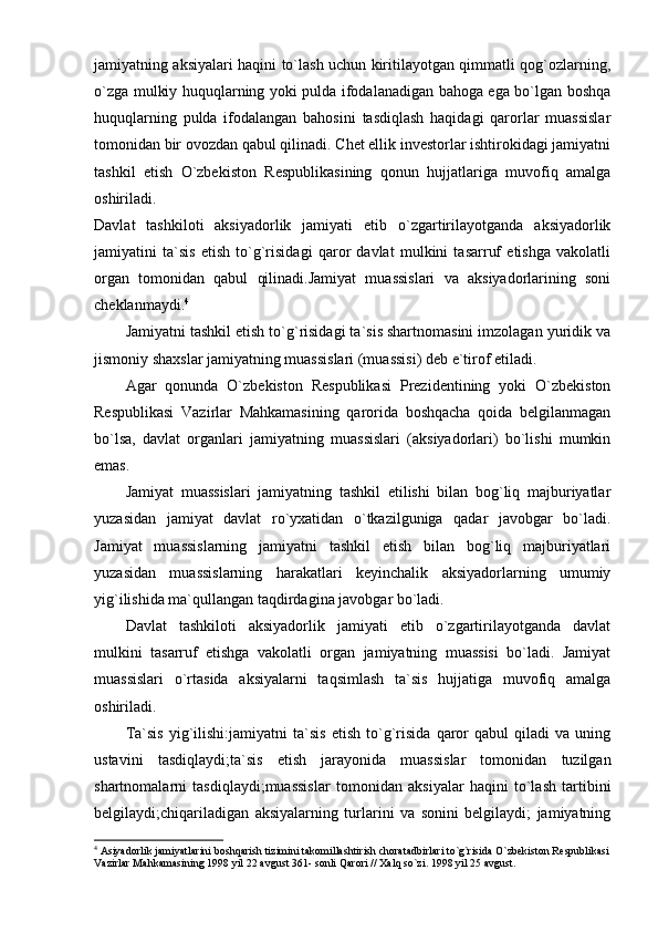 jamiyatning aksiyalari haqini to`lash uchun kiritilayotgan qimmatli qog`ozlarning,
o`zga mulkiy huquqlarning yoki pulda ifodalanadigan bahoga ega bo`lgan boshqa
huquqlarning   pulda   ifodalangan   bahosini   tasdiqlash   haqidagi   qarorlar   muassislar
tomonidan bir ovozdan qabul qilinadi. Chet ellik investorlar ishtirokidagi jamiyatni
tashkil   etish   O`zbekiston   Respublikasining   qonun   hujjatlariga   muvofiq   amalga
oshiriladi.  
Davlat   tashkiloti   aksiyadorlik   jamiyati   etib   o`zgartirilayotganda   aksiyadorlik
jamiyatini   ta`sis   etish   to`g`risidagi   qaror   davlat   mulkini   tasarruf   etishga   vakolatli
organ   tomonidan   qabul   qilinadi.Jamiyat   muassislari   va   aksiyadorlarining   soni
cheklanmaydi. 4
Jamiyatni tashkil etish to`g`risidagi ta`sis shartnomasini imzolagan yuridik va
jismoniy shaxslar jamiyatning muassislari (muassisi) deb e`tirof etiladi. 
Agar   qonunda   O`zbekiston   Respublikasi   Prezidentining   yoki   O`zbekiston
Respublikasi   Vazirlar   Mahkamasining   qarorida   boshqacha   qoida   belgilanmagan
bo`lsa,   davlat   organlari   jamiyatning   muassislari   (aksiyadorlari)   bo`lishi   mumkin
emas.
Jamiyat   muassislari   jamiyatning   tashkil   etilishi   bilan   bog`liq   majburiyatlar
yuzasidan   jamiyat   davlat   ro`yxatidan   o`tkazilguniga   qadar   javobgar   bo`ladi.
Jamiyat   muassislarning   jamiyatni   tashkil   etish   bilan   bog`liq   majburiyatlari
yuzasidan   muassislarning   harakatlari   keyinchalik   aksiyadorlarning   umumiy
yig`ilishida ma`qullangan taqdirdagina javobgar bo`ladi.
Davlat   tashkiloti   aksiyadorlik   jamiyati   etib   o`zgartirilayotganda   davlat
mulkini   tasarruf   etishga   vakolatli   organ   jamiyatning   muassisi   bo`ladi.   Jamiyat
muassislari   o`rtasida   aksiyalarni   taqsimlash   ta`sis   hujjatiga   muvofiq   amalga
oshiriladi. 
Ta`sis   yig`ilishi:jamiyatni   ta`sis   etish   to`g`risida   qaror   qabul   qiladi   va   uning
ustavini   tasdiqlaydi;ta`sis   etish   jarayonida   muassislar   tomonidan   tuzilgan
shartnomalarni   tasdiqlaydi;muassislar   tomonidan   aksiyalar   haqini   to`lash   tartibini
belgilaydi;chiqariladigan   aksiyalarning   turlarini   va   sonini   belgilaydi;   jamiyatning
4
 Asiyadorlik jamiyatlarini boshqarish tizimini takomillashtirish choratadbirlari to`g`risida O`zbekiston Respublikasi
Vazirlar Mahkamasining 1998 yil 22 avgust 361- sonli Qarori // Xalq so`zi. 1998 yil 25 avgust. 