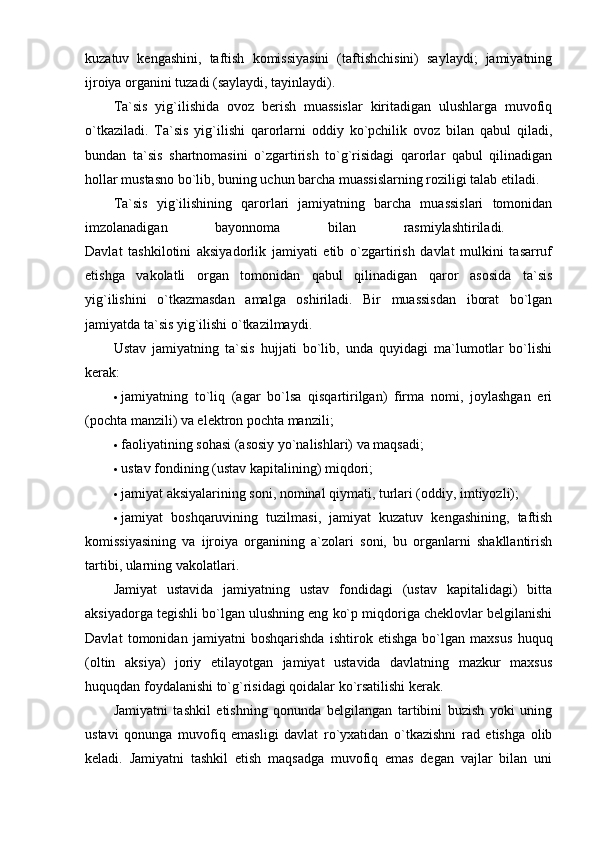 kuzatuv   kengashini,   taftish   komissiyasini   (taftishchisini)   saylaydi;   jamiyatning
ijroiya organini tuzadi (saylaydi, tayinlaydi). 
Ta`sis   yig`ilishida   ovoz   berish   muassislar   kiritadigan   ulushlarga   muvofiq
o`tkaziladi.   Ta`sis   yig`ilishi   qarorlarni   oddiy   ko`pchilik   ovoz   bilan   qabul   qiladi,
bundan   ta`sis   shartnomasini   o`zgartirish   to`g`risidagi   qarorlar   qabul   qilinadigan
hollar mustasno bo`lib, buning uchun barcha muassislarning roziligi talab etiladi. 
Ta`sis   yig`ilishining   qarorlari   jamiyatning   barcha   muassislari   tomonidan
imzolanadigan   bayonnoma   bilan   rasmiylashtiriladi.  
Davlat   tashkilotini   aksiyadorlik   jamiyati   etib   o`zgartirish   davlat   mulkini   tasarruf
etishga   vakolatli   organ   tomonidan   qabul   qilinadigan   qaror   asosida   ta`sis
yig`ilishini   o`tkazmasdan   amalga   oshiriladi.   Bir   muassisdan   iborat   bo`lgan
jamiyatda ta`sis yig`ilishi o`tkazilmaydi. 
Ustav   jamiyatning   ta`sis   hujjati   bo`lib,   unda   quyidagi   ma`lumotlar   bo`lishi
kerak: 
 jamiyatning   to`liq   (agar   bo`lsa   qisqartirilgan)   firma   nomi,   joylashgan   eri
(pochta manzili) va elektron pochta manzili; 
 faoliyatining sohasi (asosiy yo`nalishlari) va maqsadi; 
 ustav fondining (ustav kapitalining) miqdori; 
 jamiyat aksiyalarining soni, nominal qiymati, turlari (oddiy, imtiyozli); 
 jamiyat   boshqaruvining   tuzilmasi,   jamiyat   kuzatuv   kengashining,   taftish
komissiyasining   va   ijroiya   organining   a`zolari   soni,   bu   organlarni   shakllantirish
tartibi, ularning vakolatlari. 
Jamiyat   ustavida   jamiyatning   ustav   fondidagi   (ustav   kapitalidagi)   bitta
aksiyadorga tegishli bo`lgan ulushning eng ko`p miqdoriga cheklovlar belgilanishi
Davlat   tomonidan   jamiyatni   boshqarishda   ishtirok   etishga   bo`lgan   maxsus   huquq
(oltin   aksiya)   joriy   etilayotgan   jamiyat   ustavida   davlatning   mazkur   maxsus
huquqdan foydalanishi to`g`risidagi qoidalar ko`rsatilishi kerak. 
Jamiyatni   tashkil   etishning   qonunda   belgilangan   tartibini   buzish   yoki   uning
ustavi   qonunga   muvofiq   emasligi   davlat   ro`yxatidan   o`tkazishni   rad   etishga   olib
keladi.   Jamiyatni   tashkil   etish   maqsadga   muvofiq   emas   degan   vajlar   bilan   uni 