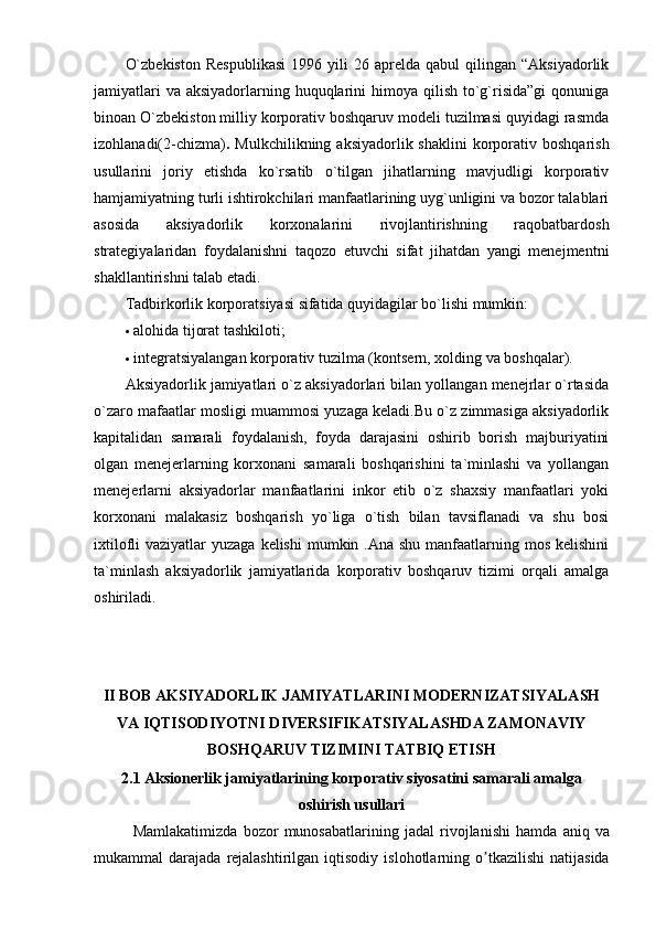 O`zbekiston   Respublikasi   1996  yili   26   aprelda  qabul   qilingan  “Aksiyadorlik
jamiyatlari  va  aksiyadorlarning huquqlarini  himoya qilish to`g`risida”gi  qonuniga
binoan O`zbekiston milliy korporativ boshqaruv modeli tuzilmasi quyidagi rasmda
izohlanadi(2-chizma) .   Mulkchilikning  aksiyadorlik shaklini  korporativ  boshqarish
usullarini   joriy   etishda   ko`rsatib   o`tilgan   jihatlarning   mavjudligi   korporativ
hamjamiyatning turli ishtirokchilari manfaatlarining uyg`unligini va bozor talablari
asosida   aksiyadorlik   korxonalarini   rivojlantirishning   raqobatbardosh
strategiyalaridan   foydalanishni   taqozo   etuvchi   sifat   jihatdan   yangi   menejmentni
shakllantirishni talab etadi. 
Tadbirkorlik korporatsiyasi sifatida quyidagilar bo`lishi mumkin: 
 alohida tijorat tashkiloti; 
 integratsiyalangan korporativ tuzilma (kontsern, xolding va boshqalar). 
Aksiyadorlik jamiyatlari o`z aksiyadorlari bilan yollangan menejrlar o`rtasida
o`zaro mafaatlar mosligi muammosi yuzaga keladi.Bu o`z zimmasiga aksiyadorlik
kapitalidan   samarali   foydalanish,   foyda   darajasini   oshirib   borish   majburiyatini
olgan   menejerlarning   korxonani   samarali   boshqarishini   ta`minlashi   va   yollangan
menejerlarni   aksiyadorlar   manfaatlarini   inkor   etib   o`z   shaxsiy   manfaatlari   yoki
korxonani   malakasiz   boshqarish   yo`liga   o`tish   bilan   tavsiflanadi   va   shu   bosi
ixtilofli  vaziyatlar  yuzaga kelishi  mumkin .Ana shu manfaatlarning mos kelishini
ta`minlash   aksiyadorlik   jamiyatlarida   korporativ   boshqaruv   tizimi   orqali   amalga
oshiriladi. 
II BOB AKSIYADORLIK JAMIYATLARINI MODERNIZATSIYALASH
VA IQTISODIYOTNI DIVERSIFIKATSIYALASHDA ZAMONAVIY
BOSHQARUV TIZIMINI TATBIQ ETISH
2.1 Aksionerlik jamiyatlarining korporativ siyosatini samarali amalga
oshirish usullari
Mamlakatimizda   bozor   munosabatlarining   jadal   rivojlanishi   hamda   aniq   va
mukammal   darajada   rejalashtirilgan   iqtisodiy   islohotlarning   o ʼ tkazilishi   natijasida