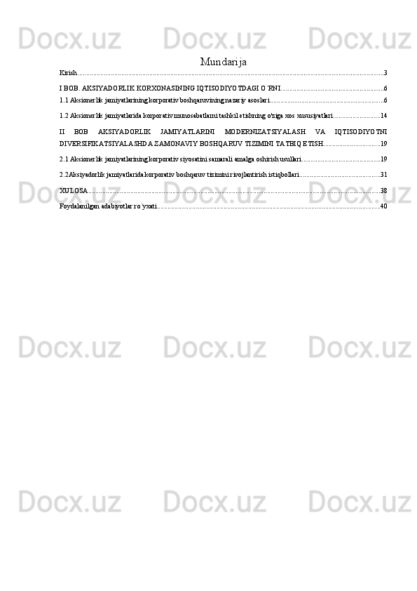 Mundarija
Kirish ............................................................................................................................................................................... 3
I BOB. AKSIYADORLIK KORXONASINING IQTISODIYOTDAGI O`RNI ........................................................... 6
1.1 Aksionerlik jamiyatlarining korporativ boshqaruvining nazariy asoslari ................................................................. 6
1.2 Aksionerlik jamiyatlarida korporativ munosabatlarni tashkil etishning o'ziga xos xususiyatlari ........................... 14
II   BOB   AKSIYADORLIK   JAMIYATLARINI   MODERNIZATSIYALASH   VA   IQTISODIYOTNI
DIVERSIFIKATSIYALASHDA ZAMONAVIY BOSHQARUV TIZIMINI TATBIQ ETISH ................................ 19
2.1 Aksionerlik jamiyatlarining korporativ siyosatini samarali amalga oshirish usullari ............................................. 19
2.2Aksiyadorlik jamiyatlarida korporativ boshqaruv tizimini rivojlantirish istiqbollari .............................................. 31
XULOSA ...................................................................................................................................................................... 38
Foydalanilgan adabiyotlar ro`yxati ............................................................................................................................... 40 