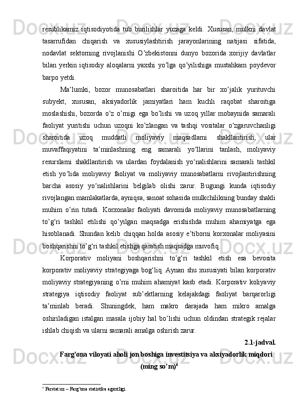 resublikamiz   iqtisodiyotida   tub   burilishlar   yuzaga   keldi .   Xususan,   mulkni   davlat
tasarrufidan   chiqarish   va   xususiylashtirish   jarayonlarining   natijasi   sifatida,
nodavlat   sektorning   rivojlanishi   O zbekistonni   dunyo   bozorida   xorijiy   davlatlarʼ
bilan   yerkin   iqtisodiy   aloqalarni   yaxshi   yo lga   qo yilishiga   mustahkam   poydevor	
ʼ ʼ
barpo yetdi. 
Ma’lumki,   bozor   munosabatlari   sharoitida   har   bir   xo’jalik   yurituvchi
subyekt,   xususan,   aksiyadorlik   jamiyatlari   ham   kuchli   raqobat   sharoitiga
moslashishi,   bozorda   o’z   o’rnigi   ega   bo’lishi   va   uzoq   yillar   mobaynida   samarali
faoliyat   yuritishi   uchun   uzoqni   ko’zlangan   va   tashqi   vositalar   o zgaruvchanligi	
ʻ
sharoitida   uzoq   muddatli   moliyaviy   maqsadlarni   shakllantirish,   ular
muvaffaqiyatini   ta’minlashning   eng   samarali   yo llarini   tanlash,   moliyaviy	
ʻ
resurslarni   shakllantirish   va   ulardan   foydalanish   yo nalishlarini   samarali   tashkil
ʻ
etish   yo lida   moliyaviy   faoliyat   va   moliyaviy   munosabatlarni   rivojlantirishning	
ʻ
barcha   asosiy   yo nalishlarini   belgilab   olishi   zarur.   Bugungi   kunda   iqtisodiy	
ʻ
rivojlangan mamlakatlarda, ayniqsa, sanoat sohasida mulkchilikning bunday shakli
muhim   o’rin   tutadi.   Korxonalar   faoliyati   davomida   moliyaviy   munosabatlarning
to’g‘ri   tashkil   etilishi   qo’yilgan   maqsadga   erishishda   muhim   ahamiyatga   ega
hisoblanadi.   Shundan   kelib   chiqqan   holda   asosiy   e’tiborni   korxonalar   moliyasini
boshqarishni to’g‘ri tashkil etishga qaratish maqsadga muvofiq.
Korporativ   moliyani   boshqarishni   to’g‘ri   tashkil   etish   esa   bevosita
korporativ   moliyaviy   strategiyaga   bog‘liq.   Aynan   shu   xususiyati   bilan   korporativ
moliyaviy   strategiyaning   o’rni   muhim   ahamiyat   kasb   etadi.   Korporativ   koliyaviy
strategiya   iqtisodiy   faoliyat   sub’ektlarning   kelajakdagi   faoliyat   barqarorligi
ta’minlab   beradi.   Shuningdek,   ham   makro   darajada   ham   mikro   amalga
oshiriladigan   istalgan   masala   ijobiy   hal   bo’lishi   uchun   oldindan   strategik   rejalar
ishlab chiqish va ularni samarali amalga oshirish zarur.
2.1-jadval. 
Farg’ona viloyati aholi jon boshiga investitsiya va aksiyadorlik miqdori
(ming so’m) 6
6
 Farstat.uz – Farg’ona statistika agentligi.