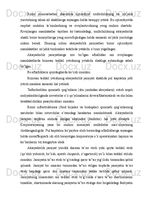 Bozor   munosabatlari   sharoitida   iqtisodiyot   mulkchilikning   va   xo jalikʼ
yuritishning xilma-xil shakllariga suyangan holda taraqqiy yetadi. Bu iqtisodiyotda
raqobat   muhitini   ta minlashning   va   rivojlantirishning   yeng   muhim   shartidir.	
ʼ
Rivojlangan   mamlakatlar   tajribasi   ko rsatmokdagi,   mulkchilikning   aksiyadorlik	
ʼ
shakli bozor tamoyillariga yeng muvofiqlashgan holda samarali xo jalik yuritishga	
ʼ
imkon   beradi.   Shuning   uchun   aksiyadorlik   jamiyatlari   bozor   iqtisodiyoti
mamlakatlari xo jalik tuzilmalari tarkibida yetakchi o rinni yegallagan.	
ʼ ʼ
Aksiyadorlik   jamiyatlariga   xos   bo lgan   afzalliklar   uni   rivojlangan	
ʼ
mamlakatlarda   biznesni   tashkil   yetishning   yetakchi   shakliga   aylanishiga   sabab
bo lgan. 	
ʼ
Bu afzalliklarni quyidagilarda ko rish mumkin: 	
ʼ
Biznesni   tashkil   yetishning   aksiyadorlik   jamiyati   shaklida   pul   kapitalini   jalb
yetish masalasi samarali hal yetiladi. 
Tadbirkorlikni  qimmatli   qog ozlarni  (shu  jumladan  aksiyalarni)  sotish  orqali	
ʼ
moliyalashtirilganda investorlar o z qo yilmalarini diversifikatsiyalash va shu bilan
ʼ ʼ
tavakkalchilikni pasaytirishlari mumkin.
Bozor   infrastrukturasi   (fond   birjalari   va   boshqalar)   qimmatli   qog ozlarning	
ʼ
xaridorlar   bilan   sotuvchilar   o rtasidagi   harakatini   osonlashtiradi.   Aksiyadorlik	
ʼ
jamiyati   taqdirini   alohida   olingan   aksiyador   (mulkdor)   hal   yeta   olmaydi.  
Korporatsiyaning   yana   bir   muhim   xususiyati   mulkdorlar   mas uliyatining	
ʼ
cheklanganligidir. Pul kapitalini ko paytira olish borasidagi afzalliklariga suyangan	
ʼ
holda muvaffaqiyatli ish olib borayotgan korporatsiya o z operatsiyalari hajmini va	
ʼ
ko lamlarini tez kengaytira oladi. 	
ʼ
Aksiyadorlik   jamiyat   yuridik   shaxsni   ta’sis   etish   yoki   qayta   tashkil   etish
(qo‘shib yuborish, bo’lish, ajratib chiqarish, o’zgartirish) yo’li bilan tashkil etilishi
mumkin. Jamiyatni ta sis etish to’g’risidagi qaror ta sis yig‘ilishi tomonidan qabul	
‟ ‟
qilinadi.   Jamiyat   bir   muassis   tomonidan   ta sis   etilgan   taqdirda   jamiyatni   ta’sis	
‟
etish   haqidagi   qaror   shu   muassis   tomonidan   yakka   tartibda   qabul   qilinadi.
Jamiyatning   muassislari   uni   tashkil   etish   to‘g‘risida   o’zaro   ta sis   shartnomasini	
‟
tuzadilar, shartnomada ularning jamiyatni ta sis etishga doir birgalikdagi faoliyatni	
‟ 