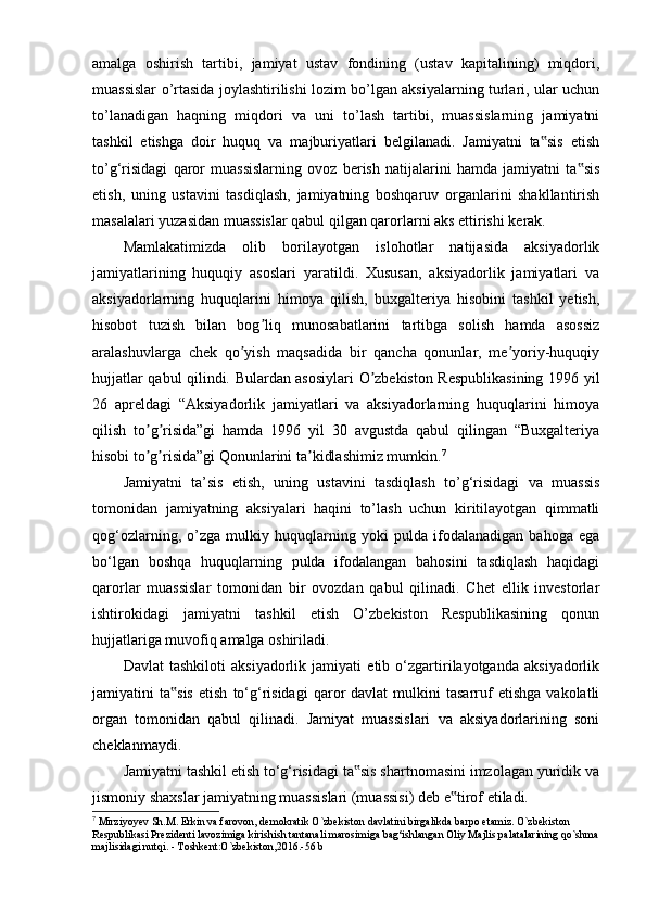 amalga   oshirish   tartibi,   jamiyat   ustav   fondining   (ustav   kapitalining)   miqdori,
muassislar o’rtasida joylashtirilishi lozim bo’lgan aksiyalarning turlari, ular uchun
to’lanadigan   haqning   miqdori   va   uni   to’lash   tartibi,   muassislarning   jamiyatni
tashkil   etishga   doir   huquq   va   majburiyatlari   belgilanadi.   Jamiyatni   ta sis   etish‟
to’g‘risidagi   qaror   muassislarning   ovoz   berish   natijalarini   hamda   jamiyatni   ta sis	
‟
etish,   uning   ustavini   tasdiqlash,   jamiyatning   boshqaruv   organlarini   shakllantirish
masalalari yuzasidan muassislar qabul qilgan qarorlarni aks ettirishi kerak.
Mamlakatimizda   olib   borilayotgan   islohotlar   natijasida   aksiyadorlik
jamiyatlarining   huquqiy   asoslari   yaratildi.   Xususan,   aksiyadorlik   jamiyatlari   va
aksiyadorlarning   huquqlarini   himoya   qilish,   buxgalteriya   hisobini   tashkil   yetish,
hisobot   tuzish   bilan   bog liq   munosabatlarini   tartibga   solish   hamda   asossiz	
ʼ
aralashuvlarga   chek   qo yish   maqsadida   bir   qancha   qonunlar,   me yoriy-huquqiy	
ʼ ʼ
hujjatlar qabul qilindi. Bulardan asosiylari O zbekiston Respublikasining 1996 yil	
ʼ
26   apreldagi   “Aksiyadorlik   jamiyatlari   va   aksiyadorlarning   huquqlarini   himoya
qilish   to g risida”gi   hamda   1996   yil   30   avgustda   qabul   qilingan   “Buxgalteriya	
ʼ ʼ
hisobi to g risida”gi Qonunlarini ta kidlashimiz mumkin.
ʼ ʼ ʼ 7
Jamiyatni   ta’sis   etish,   uning   ustavini   tasdiqlash   to’g‘risidagi   va   muassis
tomonidan   jamiyatning   aksiyalari   haqini   to’lash   uchun   kiritilayotgan   qimmatli
qog‘ozlarning,   o’zga   mulkiy   huquqlarning   yoki   pulda   ifodalanadigan   bahoga   ega
bo‘lgan   boshqa   huquqlarning   pulda   ifodalangan   bahosini   tasdiqlash   haqidagi
qarorlar   muassislar   tomonidan   bir   ovozdan   qabul   qilinadi.   Chet   ellik   investorlar
ishtirokidagi   jamiyatni   tashkil   etish   O’zbekiston   Respublikasining   qonun
hujjatlariga muvofiq amalga oshiriladi.
Davlat   tashkiloti   aksiyadorlik   jamiyati   etib   o‘zgartirilayotganda   aksiyadorlik
jamiyatini   ta sis   etish   to‘g‘risidagi   qaror   davlat   mulkini   tasarruf   etishga   vakolatli	
‟
organ   tomonidan   qabul   qilinadi.   Jamiyat   muassislari   va   aksiyadorlarining   soni
cheklanmaydi.
Jamiyatni tashkil etish to‘g‘risidagi ta sis shartnomasini imzolagan yuridik va	
‟
jismoniy shaxslar jamiyatning muassislari (muassisi) deb e tirof etiladi.	
‟
7
 Mirziyoyev Sh.M. Erkin va farovon, demokratik O`zbekiston davlatini birgalikda barpo etamiz. O`zbekiston 
Respublikasi Prezidenti lavozimiga kirishish tantanali marosimiga bag‘ishlangan Oliy Majlis palatalarining qo`shma
majlisidagi nutqi. - Toshkent:O`zbekiston,2016.-56 b 