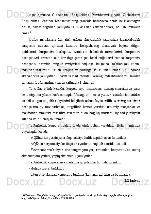 Agar   qonunda   O’zbekiston   Respublikasi   Prezidentining   yoki   O’zbekiston
Respublikasi   Vazirlar   Mahkamasining   qarorida   boshqacha   qoida   belgilanmagan
bo’lsa,   davlat   organlari   jamiyatning   muassislari   (aksiyadorlari)   bo’lishi   mumkin
emas. 8
Ushbu   masalalarni   hal   etish   uchun   aksiyadorlik   jamiyatida   tavakkalchilik
darajasini   nazorat   qilishda   kuzatuv   kengashining   ahamiyati   bayon   etilgan
qoidalarni,   korporativ   boshqaruv   darajasini   baholash   mezonlarini,   korporativ
boshqaruvni   samarali   olib   borishga   qaratilgan   ichki   hujjatlarni   hamda   korporativ
boshqaruv   tizimida   tanglik   vaziyatlari   vujudga   kelganda   ko’riladigan   chora-
tadbirlar   taktikasini   ishlab   chiqish   va   tartibga   solish   talab   etiladi.   Bu   borada
aksiyadorlik jamiyatlarini  qayta tashkil  etishda ularning joylashtirilish usullaridan
samarali foydalanishni yuzaga keltiradi (1-chizma).
Ta’kidlab   o’tish   kerakki,   korporatsiya   tushunchasi   hozirgi   sharoitlarda   yana
bir o’ziga xos jihatni kasb etmoqda. Undagi bir nechta yuridik shaxslar tomonidan
tashkil etilgan xo’jalik subyektini belgilash uchun foydalanilib, ularning har birini
boshqa   mulkiy   munosabatlar,   birgalikda   biznes   yuritish,   umumiy   maqsadlar   va
manfaatlar,   umumiy   tashkiliy   struktura   bilan   bog‘liq   mustaqil   iqtisodiy   subyekt
sifatida ko’rib chiqish mumkin.
Tadbirkorlik   korporatsiyalari   foyda   olish   uchun   yaratiladi.   Bular   jumlasiga
quyidagilar kiradi:
- AQShda korporatsiyalar faqat aksiyadorlik kapitali asosida tuziladi;
- AQShda korporatsiyalar faqat aksiyadorlik kapitali asosida tuziladi;
- Yevropada   ma’suliyati   cheklangan   jamiyat,   shirkatlar,   kooperativlar,   ochiq
aksioner jamiyatlari, yopiq aksionerlik jamiyatlari.
Tadbirkorlik korporatsiyasi sifatida quyidagilar bo’lishi mumkin:
- alohida tijorat tashkiloti;
- integratsiyalangan korporativ tuzilma (konsern, xolding va boshqalar).
2.2-jadval.
8
 O’zbekiston   Respublikasining   “Aksiyadorlik jamiyatlari va aksiyadorlarning huquqlarni himoya qilish 
to’g’risida”qonun. 2–bob, 9- modda. -Т.26.04.1996 