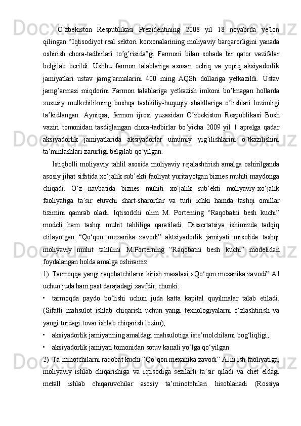 O zbekiston   Respublikasi   Prezidentining   2008   yil   18   noyabrda   ye lonʼ ʼ
qilingan “Iqtisodiyot  real sektori  korxonalarining moliyaviy barqarorligini yanada
oshirish   chora-tadbirlari   to g risida”gi   Farmoni   bilan   sohada   bir   qator   vazifalar	
ʼ ʼ
belgilab   berildi.   Ushbu   farmon   talablariga   asosan   ochiq   va   yopiq   aksiyadorlik
jamiyatlari   ustav   jamg armalarini   400   ming   AQSh   dollariga   yetkazildi.   Ustav	
ʼ
jamg armasi   miqdorini   Farmon   talablariga   yetkazish   imkoni   bo lmagan   hollarda	
ʼ ʼ
xususiy   mulkchilikning   boshqa   tashkiliy-huquqiy   shakllariga   o tishlari   lozimligi	
ʼ
ta kidlangan.   Ayniqsa,   farmon   ijrosi   yuzasidan   O zbekiston   Respublikasi   Bosh	
ʼ ʼ
vaziri   tomonidan   tasdiqlangan   chora-tadbirlar   bo yicha   2009   yil   1   aprelga   qadar	
ʼ
aksiyadorlik   jamiyatlarida   aksiyadorlar   umumiy   yig ilishlarini   o tkazilishini	
ʼ ʼ
ta minlashlari zarurligi belgilab qo yilgan. 	
ʼ ʼ
Istiqbolli  moliyaviy tahlil  asosida  moliyaviy rejalashtirish amalga oshirilganda
asosiy jihat sifatida xo‘jalik sub’ekti faoliyat yuritayotgan biznes muhiti maydonga
chiqadi.   O‘z   navbatida   biznes   muhiti   xo‘jalik   sub’ekti   moliyaviy-xo‘jalik
faoliyatiga   ta’sir   etuvchi   shart-sharoitlar   va   turli   ichki   hamda   tashqi   omillar
tizimini   qamrab   oladi.   Iqtisodchi   olim   M.   Porterning   “Raqobatni   besh   kuchi”
modeli   ham   tashqi   muhit   tahliliga   qaratiladi.   Dissertatsiya   ishimizda   tadqiq
etilayotgan   “Qo‘qon   mexanika   zavodi”   aktsiyadorlik   jamiyati   misolida   tashqi
moliyaviy   muhit   tahlilini   M.Porterning   “Raqobatni   besh   kuchi”   modelidan
foydalangan holda amalga oshiramiz.
1) Tarmoqqa yangi raqobatchilarni kirish masalasi «Qo‘qon mexanika zavodi” AJ
uchun juda ham past darajadagi xavfdir, chunki:
• tarmoqda   paydo   bo‘lishi   uchun   juda   katta   kapital   quyilmalar   talab   etiladi.
(Sifatli   mahsulot   ishlab   chiqarish   uchun   yangi   texnologiyalarni   o‘zlashtirish   va
yangi turdagi tovar ishlab chiqarish lozim);
• aksiyadorlik jamiyatining amaldagi mahsulotiga iste’molchilarni bog‘liqligi;
• aksiyadorlik jamiyati tomonidan sotuv kanali yo‘lga qo‘yilgan
2) Ta’minotchilarni raqobat kuchi “Qo‘qon mexanika zavodi” AJni ish faoliyatiga,
moliyaviy   ishlab   chiqarishiga   va   iqtisodiga   sezilarli   ta’sir   qiladi   va   chet   eldagi
metall   ishlab   chiqaruvchilar   asosiy   ta’minotchilari   hisoblanadi   (Rossiya