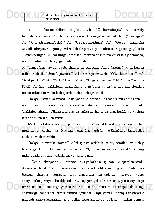 diferentsiallangan savdo olib borish
imkoniyati
4) Iste’molchilarni   raqobat   kuchi.   “O‘zbekneftegaz”   AJ   tarkibiy
tuzilishida   asosiy   iste’molchilar   aksiyadorlik   jamiyatini   tashkil   etadi   (“Transgaz”
AJ,   “O‘zneftigazqazibolish”   AJ,   “Uzgeoburneftigaz”   AJ).   “Qo‘qon   mexanika
zavodi” aksiyadorlik jamiyatini ishlab chiqarayotgan mahsulotlariga oxirgi yillarda
“Uzbekneftigaz”   AJ   tarkibiga   kiradigan   korxonalar   iste’molchilarga   aylanmoqda,
ularning ulushi yildan-yilga o‘sib bormoqda.
5) Tarmoqdagi mavjud raqobatchilarni bir-biri bilan o‘zaro daromad uchun kurash
olib   borishadi.   “Uzneftigazmash”   AJ   tarkibiga   kiruvchi   “O‘zbekximmash”   AJ,
“Andijon   OEZ”   AJ,   “NGXM   zavodi”   AJ,   “Urganchgazmash”   MChJ   va   “Buxoro
RMZ”   AJ   kabi   tashkilotlar   mamlakatning   neft-gaz   va   neft-kimyo   komplekslari
uchun uskunalar va butlash qismlari ishlab chiqarishadi.
“Qo‘qon mexanika zavodi” aktsiyadorlik jamiyatining tashqi muhitining tahlili
uning   xavfli   tomonlari   va   imkoniyatlari   shartlarini   yaratish   imkonini   beradi.
Tashkilot   tahlilini   o‘tkazish   natijasida   tashqi   muhit   sohasidagi   kuchli   va   kuchsiz
taraflarini tahlil qilish zarur.
SWOT-matritsa   analizi   orqali   makro   muhit   va   aktsiyadorlik   jamiyati   ichki
muhitining   kuchli   va   kuchsiz   tomonlari   ustidan   o‘tkazilgan   tadqiqotlar
shakllantirish mumkin.
“Qo‘qon   mexanika   zavodi”   AJning   rivojlanishida   salbiy   taraflari   va   ijobiy
taraflarga   kompleks   yondashuv   orqali   “Qo‘qon   mexanika   zavodi”   AJning
imkoniyatlari va xavf-xatarlarini ko‘rsatib beradi.
Ochiq   aksiyadorlik   jamiyati   aksiyadorlarining   soni   chegaralanmaydi.
Aksiyalari   faqat   o zining   muassislari   orasida   yoki   oldindan   belgilab   qo yiladiganʼ ʼ
boshqa   shaxslar   doirasida   taqsimlanadigan   aksiyadorlar   jamiyati   yopiq
aksiyadorlar   jamiyati   hisoblanadi.   Bunday   jamiyat   o zi   chiqaradigan   aksiyalarga	
ʼ
ochiq   obuna   o tkazishga   yoki   ularni   sotib   olish   uchun   cheklanmagan   doiradagi	
ʼ
shaxslarga   boshqacha   tarzda   tavsiya   yetishga   haqli   yemas.   Yopiq   aksiyadorlik
jamiyati   aksiyadorlarining   soni   yellik   nafardan   ziyod   bo lishi   mumkin   yemas.	
ʼ