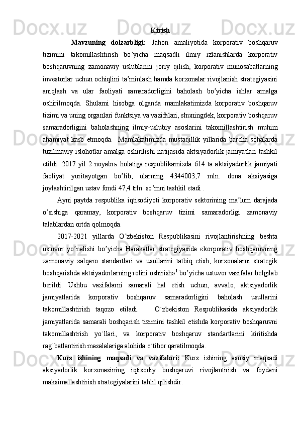 Kirish
Mavzuning   dolzarbligi:   Jahon   amaliyotida   korporativ   boshqaruv
tizimini   takomillashtirish   bo yicha   maqsadli   ilmiy   izlanishlarda   korporativʼ
boshqaruvning   zamonaviy   uslublarini   joriy   qilish,   korporativ   munosabatlarning
investorlar uchun ochiqlini ta minlash hamda korxonalar rivojlanish strategiyasini
ʼ
aniqlash   va   ular   faoliyati   samaradorligini   baholash   bo yicha   ishlar   amalga	
ʼ
oshirilmoqda.   Shularni   hisobga   olganda   mamlakatimizda   korporativ   boshqaruv
tizimi va uning organlari funktsiya va vazifalari, shuningdek, korporativ boshqaruv
samaradorligini   baholashning   ilmiy-uslubiy   asoslarini   takomillashtirish   muhim
ahamiyat   kasb   etmoqda.     Mamlakatimizda   mustaqillik   yillarida   barcha   sohalarda
tuzilmaviy islohotlar amalga oshirilishi  natijasida aktsiyadorlik jamiyatlari  tashkil
etildi.   2017   yil   2   noyabr ь   holatiga   respublikamizda   614   ta   aktsiyadorlik   jamiyati
faoliyat   yuritayotgan   bo lib,   ularning   4344003,7   mln.   dona   aksiyasiga	
ʼ
joylashtirilgan ustav fondi 47,4 trln. so mni tashkil etadi .	
ʼ
А yni   paytda   respublika   iqtisodiyoti   korporativ   sektorining   ma lum   darajada	
ʼ
o sishiga   qaramay,   korporativ   boshqaruv   tizimi   samaradorligi   zamonaviy	
ʼ
talablardan ortda qolmoqda. 
2017-2021   yillarda   O zbekiston   Respublikasini   rivojlantirishning   beshta	
ʼ
ustuvor   yo nalishi   bo yicha   Harakatlar   strategiyasida   «korporativ   boshqaruvning	
ʼ ʼ
zamonaviy   xalqaro   standartlari   va   usullarini   tatbiq   etish,   korxonalarni   strategik
boshqarishda aktsiyadorlarning rolini oshirish» 1
 bo yicha ustuvor vazifalar belgilab	
ʼ
berildi.   Ushbu   vazifalarni   samarali   hal   etish   uchun,   avvalo,   aktsiyadorlik
jamiyatlarida   korporativ   boshqaruv   samaradorligini   baholash   usullarini
takomillashtirish   taqozo   etiladi.       O`zbekiston   Respublikasida   aksiyadorlik
jamiyatlarida   samarali   boshqarish   tizimini   tashkil   etishda   korporativ   boshqaruvni
takomillashtrish   yo`llari,   va   korporativ   boshqaruv   standartlarini   kiritishda
rag`batlantirish masalalariga alohida e`tibor qaratilmoqda. 
Kurs   ishining   maqsadi   va   vazifalari:   Kurs   ishining   asosiy   maqsadi
aksiyadorlik   korxonasining   iqtisodiy   boshqaruvi   rivojlantirish   va   foydani
maksimallashtirish strategiyalarini tahlil qilishdir. 