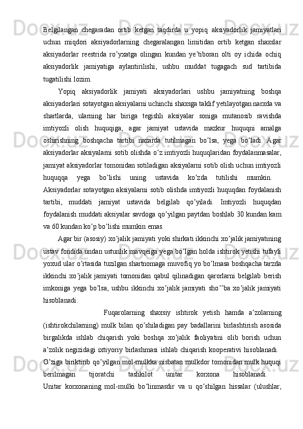 Belgilangan   chegaradan   ortib   ketgan   taqdirda   u   yopiq   aksiyadorlik   jamiyatlari
uchun   miqdori   aksiyadorlarning   chegaralangan   limitidan   ortib   ketgan   shaxslar
aksiyadorlar   reestrida   ro yxatga   olingan   kundan   ye tiboran   olti   oy   ichida   ochiqʼ ʼ
aksiyadorlik   jamiyatiga   aylantirilishi,   ushbu   muddat   tugagach   sud   tartibida
tugatilishi lozim. 
Yopiq   aksiyadorlik   jamiyati   aksiyadorlari   ushbu   jamiyatning   boshqa
aksiyadorlari sotayotgan aksiyalarni uchinchi shaxsga taklif yetilayotgan narxda va
shartlarda,   ularning   har   biriga   tegishli   aksiyalar   soniga   mutanosib   ravishda
imtiyozli   olish   huquqiga,   agar   jamiyat   ustavida   mazkur   huquqni   amalga
oshirishning   boshqacha   tartibi   nazarda   tutilmagan   bo lsa,   yega   bo ladi.   Agar	
ʼ ʼ
aksiyadorlar aksiyalarni sotib olishda o z imtiyozli huquqlaridan foydalanmasalar,	
ʼ
jamiyat aksiyadorlar tomonidan sotiladigan aksiyalarni sotib olish uchun imtiyozli
huquqqa   yega   bo lishi   uning   ustavida   ko zda   tutilishi   mumkin.  	
ʼ ʼ
Aksiyadorlar sotayotgan aksiyalarni  sotib olishda imtiyozli  huquqdan foydalanish
tartibi,   muddati   jamiyat   ustavida   belgilab   qo yiladi.   Imtiyozli   huquqdan	
ʼ
foydalanish muddati aksiyalar savdoga qo yilgan paytdan boshlab 30 kundan kam	
ʼ
va 60 kundan ko p bo lishi mumkin emas. 	
ʼ ʼ
Agar bir (asosiy) xo jalik jamiyati yoki shirkati ikkinchi xo jalik jamiyatining	
ʼ ʼ
ustav fondida undan ustunlik mavqeiga yega bo lgan holda ishtirok yetishi tufayli	
ʼ
yoxud ular o rtasida tuzilgan shartnomaga muvofiq yo bo lmasa boshqacha tarzda	
ʼ ʼ
ikkinchi   xo jalik   jamiyati   tomonidan   qabul   qilinadigan   qarorlarni   belgilab   berish
ʼ
imkoniga   yega   bo lsa,   ushbu   ikkinchi   xo jalik   jamiyati   sho ba   xo jalik   jamiyati	
ʼ ʼ ʼʼ ʼ
hisoblanadi.  
                        Fuqarolarning   shaxsiy   ishtirok   yetish   hamda   a zolarning	
ʼ
(ishtirokchilarning)   mulk   bilan   qo shiladigan   pay   badallarini   birlashtirish   asosida	
ʼ
birgalikda   ishlab   chiqarish   yoki   boshqa   xo jalik   faoliyatini   olib   borish   uchun	
ʼ
a zolik   negizidagi   ixtiyoriy   birlashmasi   ishlab   chiqarish   kooperativi   hisoblanadi.  	
ʼ
O ziga biriktirib qo yilgan mol-mulkka nisbatan mulkdor tomonidan mulk huquqi
ʼ ʼ
berilmagan   tijoratchi   tashkilot   unitar   korxona   hisoblanadi.  
Unitar   korxonaning   mol-mulki   bo linmasdir   va   u   qo shilgan   hissalar   (ulushlar,	
ʼ ʼ 