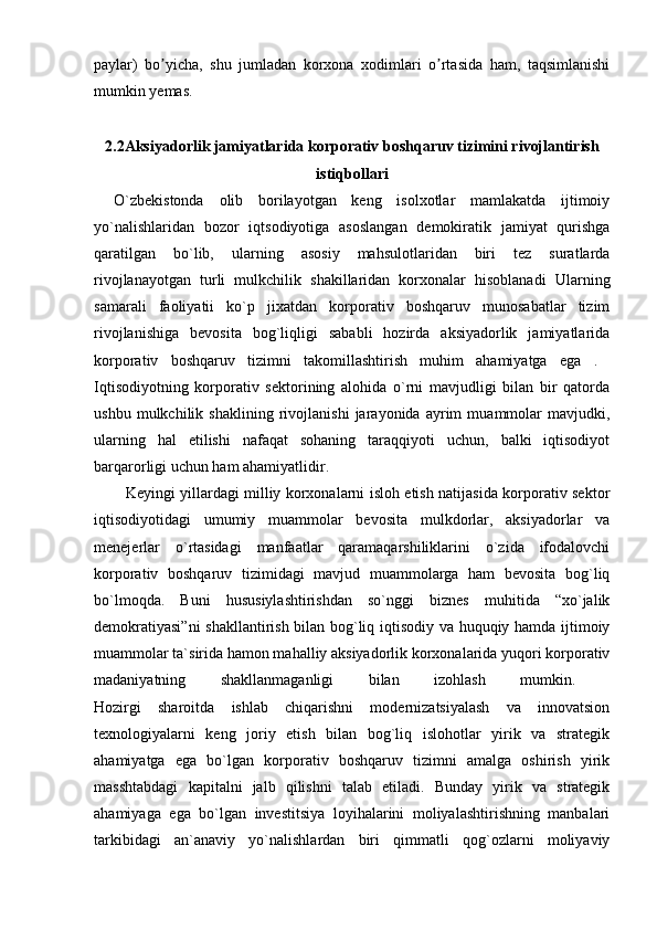 paylar)   bo yicha,   shu   jumladan   korxona   xodimlari   o rtasida   ham,   taqsimlanishiʼ ʼ
mumkin yemas. 
2.2Aksiyadorlik jamiyatlarida korporativ boshqaruv tizimini rivojlantirish
istiqbollari
O`zbekistonda   olib   borilayotgan   keng   isolxotlar   mamlakatda   ijtimoiy
yo`nalishlaridan   bozor   iqtsodiyotiga   asoslangan   demokiratik   jamiyat   qurishga
qaratilgan   bo`lib,   ularning   asosiy   mahsulotlaridan   biri   tez   suratlarda
rivojlanayotgan   turli   mulkchilik   shakillaridan   korxonalar   hisoblanadi   Ularning
samarali   faoliyatii   ko`p   jixatdan   korporativ   boshqaruv   munosabatlar   tizim
rivojlanishiga   bevosita   bog`liqligi   sababli   hozirda   aksiyadorlik   jamiyatlarida
korporativ   boshqaruv   tizimni   takomillashtirish   muhim   ahamiyatga   ega   .  
Iqtisodiyotning   korporativ   sektorining   alohida   o`rni   mavjudligi   bilan   bir   qatorda
ushbu   mulkchilik   shaklining   rivojlanishi   jarayonida   ayrim   muammolar   mavjudki,
ularning   hal   etilishi   nafaqat   sohaning   taraqqiyoti   uchun,   balki   iqtisodiyot
barqarorligi uchun ham ahamiyatlidir.
Keyingi yillardagi milliy korxonalarni isloh etish natijasida korporativ sektor
iqtisodiyotidagi   umumiy   muammolar   bevosita   mulkdorlar,   aksiyadorlar   va
menejerlar   o`rtasidagi   manfaatlar   qaramaqarshiliklarini   o`zida   ifodalovchi
korporativ   boshqaruv   tizimidagi   mavjud   muammolarga   ham   bevosita   bog`liq
bo`lmoqda.   Buni   hususiylashtirishdan   so`nggi   biznes   muhitida   “xo`jalik
demokratiyasi”ni  shakllantirish bilan bog`liq iqtisodiy va huquqiy hamda ijtimoiy
muammolar ta`sirida hamon mahalliy aksiyadorlik korxonalarida yuqori korporativ
madaniyatning   shakllanmaganligi   bilan   izohlash   mumkin.  
Hozirgi   sharoitda   ishlab   chiqarishni   modernizatsiyalash   va   innovatsion
texnologiyalarni   keng   joriy   etish   bilan   bog`liq   islohotlar   yirik   va   strategik
ahamiyatga   ega   bo`lgan   korporativ   boshqaruv   tizimni   amalga   oshirish   yirik
masshtabdagi   kapitalni   jalb   qilishni   talab   etiladi.   Bunday   yirik   va   strategik
ahamiyaga   ega   bo`lgan   investitsiya   loyihalarini   moliyalashtirishning   manbalari
tarkibidagi   an`anaviy   yo`nalishlardan   biri   qimmatli   qog`ozlarni   moliyaviy