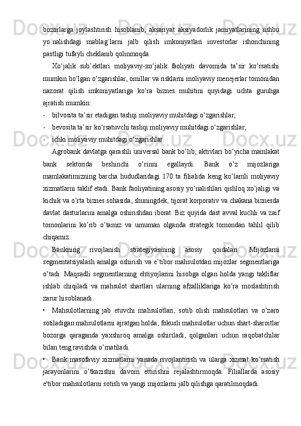 bozorlarga   joylashtirish   hisoblanib,   aksariyat   aksiyadorlik   jamiyatlarining   ushbu
yo`nalishdagi   mablag`larni   jalb   qilish   imkoniyatlari   investorlar   ishonchining
pastligi tufayli cheklanib qolinmoqda. 
Xo‘jalik   sub’ektlari   moliyaviy-xo‘jalik   faoliyati   davomida   ta’sir   ko‘rsatishi
mumkin bo‘lgan o‘zgarishlar, omillar va risklarni moliyaviy menejerlar tomonidan
nazorat   qilish   imkoniyatlariga   ko‘ra   biznes   muhitini   quyidagi   uchta   guruhga
ajratish mumkin:
- bilvosita ta’sir etadigan tashqi moliyaviy muhitdagi o‘zgarishlar;
- bevosita ta’sir ko‘rsatuvchi tashqi moliyaviy muhitdagi o‘zgarishlar;
- ichki moliyaviy muhitdagi o‘zgarishlar.
Agrobank davlatga qarashli universal bank bo’lib, aktivlari bo’yicha mamlakat
bank   sektorida   beshinchi   o’rinni   egallaydi.   Bank   o’z   mijozlariga
mamlakatimizning   barcha   hududlaridagi   170   ta   filialida   keng   ko’lamli   moliyaviy
xizmatlarni taklif etadi. Bank faoliyatining asosiy yo’nalishlari qishloq xo’jaligi va
kichik va o’rta biznes sohasida, shuningdek, tijorat korporativ va chakana biznesda
davlat dasturlarini amalga oshirishdan iborat. Biz quyida dast avval kuchli va zaif
tomonlarini   ko’rib   o’tamiz   va   umuman   olganda   strategik   tomondan   tahlil   qilib
chiqamiz.
Bankning   rivojlanish   strategiyasining   asosiy   qoidalari.   Mijozlarni
segmentatsiyalash  amalga oshirish va e’tibor mahsulotdan mijozlar segmentlariga
o’tadi.   Maqsadli   segmentlarning   ehtiyojlarini   hisobga   olgan   holda   yangi   takliflar
ishlab   chiqiladi   va   mahsulot   shartlari   ularning   afzalliklariga   ko’ra   moslashtirish
zarur hisoblanadi.
• Mahsulotlarning   jab   etuvchi   mahsulotlari,   sotib   olish   mahsulotlari   va   o’zaro
sotiladigan mahsulotlarni ajratgan holda, fokusli mahsulotlar uchun shart-sharoitlar
bozorga   qaraganda   yaxshiroq   amalga   oshiriladi,   qolganlari   uchun   raqobatchilar
bilan teng ravishda o’rnatiladi.
• Bank   masofaviy   xizmatlarni   yanada   rivojlantirish   va   ularga   xizmat   ko’rsatish
jarayonlarini   o’tkazishni   davom   ettirishni   rejalashtirmoqda.   Filiallarda   asosiy
e'tibor mahsulotlarni sotish va yangi mijozlarni jalb qilishga qaratilmoqdadi. 