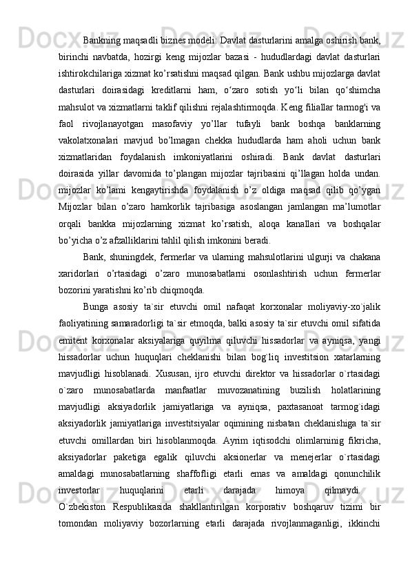 Bankning maqsadli biznes modeli: Davlat dasturlarini amalga oshirish bank,
birinchi   navbatda,   hozirgi   keng   mijozlar   bazasi   -   hududlardagi   davlat   dasturlari
ishtirokchilariga xizmat ko’rsatishni maqsad qilgan. Bank ushbu mijozlarga davlat
dasturlari   doirasidagi   kreditlarni   ham,   o zaro   sotish   yo li   bilan   qo shimchaʻ ʻ ʻ
mahsulot va xizmatlarni taklif qilishni rejalashtirmoqda. Keng filiallar tarmog'i va
faol   rivojlanayotgan   masofaviy   yo’llar   tufayli   bank   boshqa   banklarning
vakolatxonalari   mavjud   bo’lmagan   chekka   hududlarda   ham   aholi   uchun   bank
xizmatlaridan   foydalanish   imkoniyatlarini   oshiradi.   Bank   davlat   dasturlari
doirasida   yillar   davomida   to’plangan   mijozlar   tajribasini   qi’llagan   holda   undan.
mijozlar   ko’lami   kengaytirishda   foydalanish   o’z   oldiga   maqsad   qilib   qo’ygan
Mijozlar   bilan   o’zaro   hamkorlik   tajribasiga   asoslangan   jamlangan   ma’lumotlar
orqali   bankka   mijozlarning   xizmat   ko’rsatish,   aloqa   kanallari   va   boshqalar
bo’yicha o’z afzalliklarini tahlil qilish imkonini beradi.
Bank,   shuningdek,   fermerlar   va   ularning   mahsulotlarini   ulgurji   va   chakana
xaridorlari   o’rtasidagi   o’zaro   munosabatlarni   osonlashtirish   uchun   fermerlar
bozorini yaratishni ko’rib chiqmoqda.
Bunga   asosiy   ta`sir   etuvchi   omil   nafaqat   korxonalar   moliyaviy-xo`jalik
faoliyatining samaradorligi ta`sir etmoqda, balki asosiy ta`sir etuvchi omil sifatida
emitent   korxonalar   aksiyalariga   quyilma   qiluvchi   hissadorlar   va   ayniqsa,   yangi
hissadorlar   uchun   huquqlari   cheklanishi   bilan   bog`liq   investitsion   xatarlarning
mavjudligi   hisoblanadi.   Xususan,   ijro   etuvchi   direktor   va   hissadorlar   o`rtasidagi
o`zaro   munosabatlarda   manfaatlar   muvozanatining   buzilish   holatlarining
mavjudligi   aksiyadorlik   jamiyatlariga   va   ayniqsa,   paxtasanoat   tarmog`idagi
aksiyadorlik   jamiyatlariga   investitsiyalar   oqimining   nisbatan   cheklanishiga   ta`sir
etuvchi   omillardan   biri   hisoblanmoqda.   Ayrim   iqtisodchi   olimlarninig   fikricha,
aksiyadorlar   paketiga   egalik   qiluvchi   aksionerlar   va   menejerlar   o`rtasidagi
amaldagi   munosabatlarning   shaffofligi   etarli   emas   va   amaldagi   qonunchilik
investorlar   huquqlarini   etarli   darajada   himoya   qilmaydi.  
O`zbekiston   Respublikasida   shakllantirilgan   korporativ   boshqaruv   tizimi   bir
tomondan   moliyaviy   bozorlarning   etarli   darajada   rivojlanmaganligi,   ikkinchi 