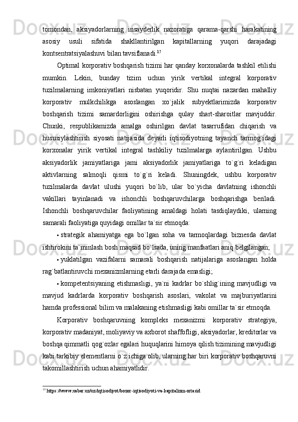tomondan,   aksiyadorlarning   insayderlik   nazoratiga   qarama-qarshi   harakatining
asosiy   usuli   sifatida   shakllantirilgan   kapitallarning   yuqori   darajadagi
kontsentratsiyalashuvi bilan tavsiflanadi. 15
Optimal korporativ boshqarish tizimi har qanday korxonalarda tashkil etilishi
mumkin.   Lekin,   bunday   tizim   uchun   yirik   vertikal   integral   korporativ
tuzilmalarning   imkoniyatlari   nisbatan   yuqoridir.   Shu   nuqtai   nazardan   mahalliy
korporativ   mulkchilikga   asoslangan   xo`jalik   subyektlarimizda   korporativ
boshqarish   tizimi   samardorligini   oshirishga   qulay   shart-sharoitlar   mavjuddir.
Chunki,   respublikamizda   amalga   oshirilgan   davlat   tasarrufidan   chiqarish   va
hususiylashtirish   siyosati   natijasida   deyarli   iqtisodiyotning   tayanch   tarmog`idagi
korxonalar   yirik   vertikal   integral   tashkiliy   tuzilmalarga   aylantirilgan.   Ushbu
aksiyadorlik   jamiyatlariga   jami   aksiyadorlik   jamiyatlariga   to`g`ri   keladigan
aktivlarning   salmoqli   qismi   to`g`ri   keladi.   Shuningdek,   ushbu   korporativ
tuzilmalarda   davlat   ulushi   yuqori   bo`lib,   ular   bo`yicha   davlatning   ishonchli
vakillari   tayinlanadi   va   ishonchli   boshqaruvchilarga   boshqarishga   beriladi.
Ishonchli   boshqaruvchilar   faoliyatining   amaldagi   holati   tasdiqlaydiki,   ularning
samarali faoliyatiga quyidagi omillar ta`sir etmoqda: 
 strategik   ahamiyatga   ega   bo`lgan   soha   va   tarmoqlardagi   biznesda   davlat
ishtirokini ta`minlash bosh maqsad bo`lsada, uning manfaatlari aniq belgilangan; 
 yuklatilgan   vazifalarni   samarali   boshqarish   natijalariga   asoslangan   holda
rag`batlantiruvchi mexanizmlarning etarli darajada emasligi; 
 kompetentsiyaning   etishmasligi,   ya`ni   kadrlar   bo`shlig`ining   mavjudligi   va
mavjud   kadrlarda   korporativ   boshqarish   asoslari,   vakolat   va   majburiyatlarini
hamda professional bilim va malakaning etishmasligi kabi omillar ta`sir etmoqda. 
Korporativ   boshqaruvning   kompleks   mexanizmi:   korporativ   strategiya,
korporativ madaniyat, moliyaviy va axborot shaffofligi, aksiyadorlar, kreditorlar va
boshqa qimmatli qog`ozlar egalari huquqlarini himoya qilish tizimining mavjudligi
kabi tarkibiy elementlarni o`z ichiga olib, ularning har biri korporativ boshqaruvni
takomillashtirish uchun ahamiyatlidir. 
15
 https://www.xabar.uz/uz/iqtisodiyot/bozor-iqtisodiyoti-va-kapitalizm-ortasid 