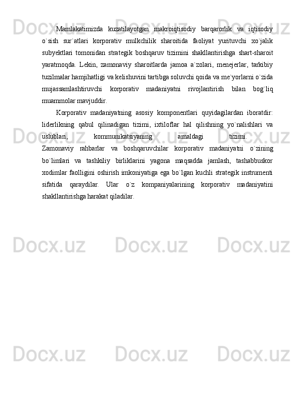 Mamlakatimizda   kuzatilayotgan   makroiqtisodiy   barqarorlik   va   iqtisodiy
o`sish   sur`atlari   korporativ   mulkchilik   sharoitida   faoliyat   yurituvchi   xo`jalik
subyektlari   tomonidan   strategik   boshqaruv   tizimini   shakllantirishga   shart-sharoit
yaratmoqda.   Lekin,   zamonaviy   sharoitlarda   jamoa   a`zolari,   menejerlar,   tarkibiy
tuzilmalar hamjihatligi va kelishuvini tartibga soluvchi qoida va me`yorlarni o`zida
mujassamlashtiruvchi   korporativ   madaniyatni   rivojlantirish   bilan   bog`liq
muammolar mavjuddir. 
Korporativ   madaniyatning   asosiy   komponentlari   quyidagilardan   iboratdir:
liderlikning   qabul   qilinadigan   tizimi,   ixtiloflar   hal   qilishning   yo`nalishlari   va
uslublari,   kommunikatsiyaning   amaldagi   tizimi.  
Zamonaviy   rahbarlar   va   boshqaruvchilar   korporativ   madaniyatni   o`zining
bo`limlari   va   tashkiliy   birliklarini   yagona   maqsadda   jamlash,   tashabbuskor
xodimlar  faolligini oshirish imkoniyatiga ega bo`lgan kuchli strategik instrumenti
sifatida   qaraydilar.   Ular   o`z   kompaniyalarining   korporativ   madaniyatini
shakllantirishga harakat qiladilar. 