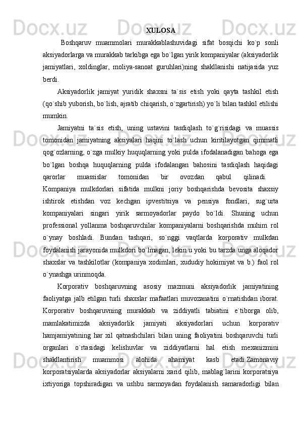 XULOSA
Boshqaruv   muammolari   murakkablashuvidagi   sifat   bosqichi   ko`p   sonli
aksiyadorlarga va murakkab tarkibga ega bo`lgan yirik kompaniyalar (aksiyadorlik
jamiyatlari,   xoldinglar,   moliya-sanoat   guruhlari)ning   shakllanishi   natijasida   yuz
berdi. 
Aksiyadorlik   jamiyat   yuridik   shaxsni   ta`sis   etish   yoki   qayta   tashkil   etish
(qo`shib yuborish, bo`lish, ajratib chiqarish, o`zgartirish) yo`li bilan tashkil etilishi
mumkin. 
Jamiyatni   ta`sis   etish,   uning   ustavini   tasdiqlash   to`g`risidagi   va   muassis
tomonidan   jamiyatning   aksiyalari   haqini   to`lash   uchun   kiritilayotgan   qimmatli
qog`ozlarning,   o`zga   mulkiy   huquqlarning   yoki   pulda   ifodalanadigan   bahoga   ega
bo`lgan   boshqa   huquqlarning   pulda   ifodalangan   bahosini   tasdiqlash   haqidagi
qarorlar   muassislar   tomonidan   bir   ovozdan   qabul   qilinadi.  
Kompaniya   mulkdorlari   sifatida   mulkni   joriy   boshqarishda   bevosita   shaxsiy
ishtirok   etishdan   voz   kechgan   ipvestitsiya   va   pensiya   fondlari,   sug`urta
kompaniyalari   singari   yirik   sarmoyadorlar   paydo   bo`ldi.   Shuning   uchun
professional   yollanma   boshqaruvchilar   kompaniyalarni   boshqarishda   muhim   rol
o`ynay   boshladi.   Bundan   tashqari,   so`nggi   vaqtlarda   korporativ   mulkdan
foydalanish jarayonida mulkdori bo`lmagan, lekin u yoki bu tarzda unga aloqador
shaxslar   va   tashkilotlar   (kompaniya   xodimlari,   xududiy   hokimiyat   va   b.)   faol   rol
o`ynashga urinmoqda.
Korporativ   boshqaruvning   asosiy   mazmuni   aksiyadorlik   jamiyatining
faoliyatga   jalb   etilgan   turli   shaxslar   mafaatlari   muvozanatini   o`rnatishdan   iborat.
Korporativ   boshqaruvning   murakkab   va   ziddiyatli   tabiatini   e`tiborga   olib,
mamlakatimizda   aksiyadorlik   jamiyati   aksiyadorlari   uchun   korporativ
hamjamiyatining   har   xil   qatnashchilari   bilan   uning   faoliyatini   boshqaruvchi   turli
organlari   o`rtasidagi   kelishuvlar   va   ziddiyatlarni   hal   etish   mexanizmini
shakllantirish   muammosi   alohida   ahamiyat   kasb   etadi.Zamonaviy
korporatsiyalarda   aksiyadorlar   aksiyalarni   xarid   qilib,   mablag`larini   korporatsiya
ixtiyoriga   topshiradigan   va   ushbu   sarmoyadan   foydalanish   samaradorligi   bilan 