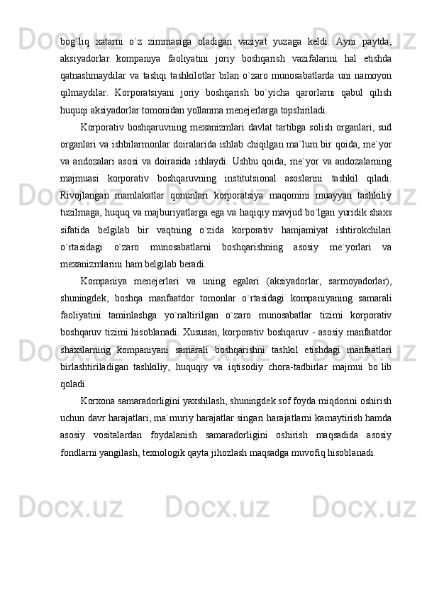 bog`liq   xatarni   o`z   zimmasiga   oladigan   vaziyat   yuzaga   keldi.   Ayni   paytda,
aksiyadorlar   kompaniya   faoliyatini   joriy   boshqarish   vazifalarini   hal   etishda
qatnashmaydilar   va   tashqi   tashkilotlar   bilan   o`zaro   munosabatlarda   uni   namoyon
qilmaydilar.   Korporatsiyani   joriy   boshqarish   bo`yicha   qarorlarni   qabul   qilish
huquqi aksiyadorlar tomonidan yollanma menejerlarga topshiriladi. 
Korporativ  boshqaruvning mexanizmlari   davlat  tartibga solish   organlari,  sud
organlari va ishbilarmonlar doiralarida ishlab chiqilgan ma`lum bir qoida, me`yor
va   andozalari   asosi   va   doirasida   ishlaydi.   Ushbu   qoida,   me`yor   va   andozalarning
majmuasi   korporativ   boshqaruvning   institutsional   asoslarini   tashkil   qiladi.
Rivojlangan   mamlakatlar   qonunlari   korporatsiya   maqomini   muayyan   tashkiliy
tuzilmaga, huquq va majburiyatlarga ega va haqiqiy mavjud bo`lgan yuridik shaxs
sifatida   belgilab   bir   vaqtning   o`zida   korporativ   hamjamiyat   ishtirokchilari
o`rtasidagi   o`zaro   munosabatlarni   boshqarishning   asosiy   me`yorlari   va
mexanizmlarini ham belgilab beradi. 
Kompaniya   menejerlari   va   uning   egalari   (aksiyadorlar,   sarmoyadorlar),
shuningdek,   boshqa   manfaatdor   tomonlar   o`rtasidagi   kompaniyaning   samarali
faoliyatini   taminlashga   yo`naltirilgan   o`zaro   munosabatlar   tizimi   korporativ
boshqaruv tizimi hisoblanadi. Xususan, korporativ boshqaruv - asosiy manfaatdor
shaxslarning   kompaniyani   samarali   boshqarishni   tashkil   etishdagi   manfaatlari
birlashtiriladigan   tashkiliy,   huquqiy   va   iqtisodiy   chora-tadbirlar   majmui   bo`lib
qoladi. 
Korxona samaradorligini yaxshilash, shuningdek sof foyda miqdorini oshirish
uchun davr harajatlari, ma`muriy harajatlar singari harajatlarni kamaytirish hamda
asosiy   vositalardan   foydalanish   samaradorligini   oshirish   maqsadida   asosiy
fondlarni yangilash, texnologik qayta jihozlash maqsadga muvofiq hisoblanadi.  