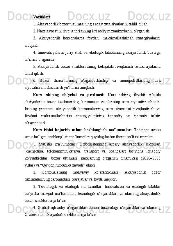 Vazifalari:
1. Aksiyadorlik bozor tuzilmasining asosiy xususiyatlarini tahlil qilish.
2. Narx siyosatini rivojlantirishning iqtisodiy mexanizmlarini o‘rganish.
3.   Aksiyadorlik   korxonalarda   foydani   maksimallashtirish   strategiyalarini
aniqlash.
4.   Innovatsiyalarni   joriy   etish   va   ekologik   talablarning   aksiyadorlik   bozorga
ta’sirini o‘rganish.
5.   Aksiyadorlik   bozor   strukturasining   kelajakda   rivojlanish   tendensiyalarini
tahlil qilish.
6.   Bozor   sharoitlarining   o‘zgaruvchanligi   va   monopolistlarning   narx
siyosatini moslashtirish yo‘llarini aniqlash.
Kurs   ishining   ob’yekti   va   predmeti:   Kurs   ishinig   ibyekti   sifatida
aksiyadorlik   bozor   tuzilmasidagi   korxonalar   va   ularning   narx   siyosatini   olinadi.
Ishning   predmeti   aksiyadorlik   korxonalarning   narx   siyosatini   rivojlantirish   va
foydani   maksimallashtirish   strategiyalarining   iqtisodiy   va   ijtimoiy   ta’siri
o’rganilinadi.
Kurs   ishini   bajarish   uchun   boshlang‘ich   ma’lumotlar:   Tadqiqot   uchun
zarur bo‘lgan boshlang‘ich ma’lumotlar quyidagilardan iborat bo‘lishi mumkin:
1.   Statistik   ma’lumotlar:   O‘zbekistonning   asosiy   aksiyadorlik   sektorlari
(energetika,   telekommunikatsiya,   transport   va   boshqalar)   bo‘yicha   iqtisodiy
ko‘rsatkichlar,   bozor   ulushlari,   narxlarning   o‘zgarish   dinamikasi   (2020–2023
yillar) va  “ Qo‘qon mexanika zavodi” olindi.
2.   Korxonalarning   moliyaviy   ko‘rsatkichlari:   Aksiyadorlik   bozor
tuzilmalarining daromadlari, xarajatlar va foyda miqdori.
3.   Texnologik   va   ekologik   ma’lumotlar:   Innovatsion   va   ekologik   talablar
bo‘yicha   mavjud   ma’lumotlar,   texnologik   o‘zgarishlar,   va   ularning   aksiyadorlik
bozor strukturasiga ta’siri.
4.   Global   iqtisodiy   o‘zgarishlar:   Jahon   bozoridagi   o‘zgarishlar   va   ularning
O‘zbekiston aksiyadorlik sektorlariga ta’siri. 