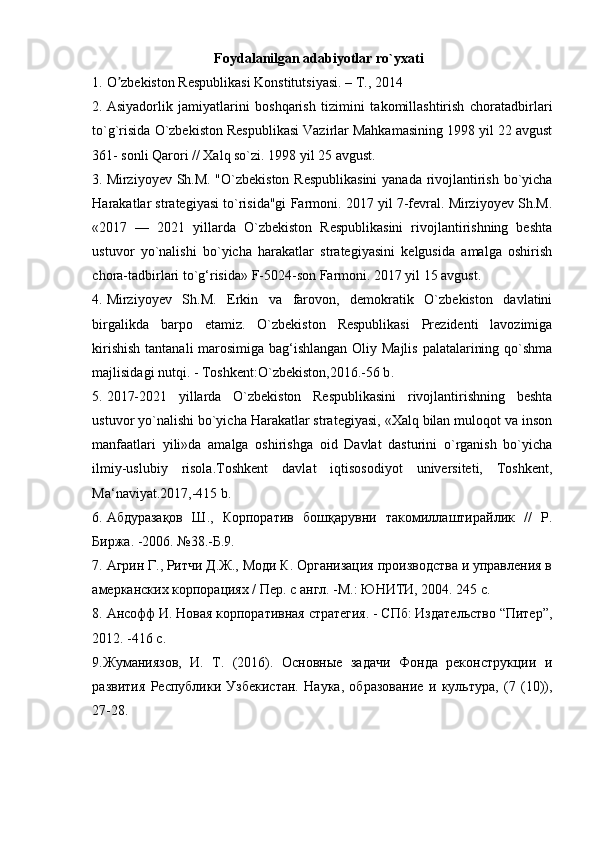 Foydalanilgan adabiyotlar ro`yxati
1. O zbekiston Respublikasi Konstitutsiyasi. – T., 2014 ʼ
2. Asiyadorlik   jamiyatlarini   boshqarish   tizimini   takomillashtirish   choratadbirlari
to`g`risida O`zbekiston Respublikasi Vazirlar Mahkamasining 1998 yil 22 avgust
361- sonli Qarori // Xalq so`zi. 1998 yil 25 avgust.  
3. Mirziyoyev Sh.M. "O`zbekiston Respublikasini  yanada rivojlantirish bo`yicha
Harakatlar strategiyasi to`risida"gi Farmoni. 2017 yil 7-fevral. Mirziyoyev Sh.M.
«2017   —   2021   yillarda   O`zbekiston   Respublikasini   rivojlantirishning   beshta
ustuvor   yo`nalishi   bo`yicha   harakatlar   strategiyasini   kelgusida   amalga   oshirish
chora-tadbirlari to`g‘risida» F-5024-son Farmoni. 2017 yil 15 avgust. 
4. Mirziyoyev   Sh.M.   Erkin   va   farovon,   demokratik   O`zbekiston   davlatini
birgalikda   barpo   etamiz.   O`zbekiston   Respublikasi   Prezidenti   lavozimiga
kirishish  tantanali  marosimiga bag‘ishlangan Oliy Majlis palatalarining qo`shma
majlisidagi nutqi. - Toshkent:O`zbekiston,2016.-56 b . 
5. 2017-2021   yillarda   O`zbekiston   Respublikasini   rivojlantirishning   beshta
ustuvor yo`nalishi bo`yicha Harakatlar strategiyasi, «Xalq bilan muloqot va inson
manfaatlari   yili»da   amalga   oshirishga   oid   Davlat   dasturini   o`rganish   bo`yicha
ilmiy-uslubiy   risola.Toshkent   davlat   iqtisosodiyot   universiteti,   Toshkent,
Ma‘naviyat.2017,-415 b. 
6. Абдуразақов   Ш.,   Корпоратив   бошқарувни   такомиллаштирайлик   //   Р.
Биржа. -2006. №38.-Б.9. 
7. Агрин Г., Ритчи Д.Ж., Моди К. Организация производства и управления в
амерканских корпорациях / Пер. с англ. -М.: ЮНИТИ, 2004. 245 с. 
8. Ансофф И. Новая корпоративная стратегия. - СПб: Издательство “Питер”,
2012. -416 с. 
9. Жуманиязов,   И.   Т.   (2016).   Основные   задачи   Фонда   реконструкции   и
развития   Республики   Узбекистан.   Наука,   образование   и   культура,   (7   (10)),
27-28. 