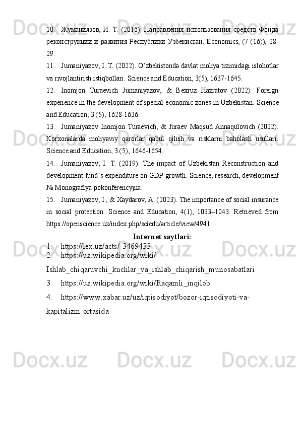 10. Жуманиязов,   И.   Т.   (2016).  Направления   использования   средств   Фонда
реконструкции и развития  Республики Узбекистан.  Economics, (7 (16)), 28-
29.
11. Jumaniyazov, I. T. (2022). O’zbekistonda davlat moliya tizimidagi islohotlar
va rivojlantirish istiqbollari.  Science and Education, 3(5), 1637-1645.
12. Inomjon   Turaevich   Jumaniyazov,   &   Bexruz   Hazratov   (2022).   Foreign
experience in the development of special economic zones in Uzbekistan.   Science
and Education, 3 (5), 1628-1636.
13. Jumaniyazov   Inomjon   Turaevich,   &   Juraev   Maqsud   Annaqulovich   (2022).
Korxonalarda   moliyaviy   qarorlar   qabul   qilish   va   risklarni   baholash   usullari.
Science and Education, 3 (5), 1646-1654.
14. Jumaniyazov,   I.   T.   (2019).   The   impact   of   Uzbekistan   Reconstruction   and
development fund’s expenditure on GDP growth.  Science, research, development
№   Monografiya pokonferencyjna.
15. Jumaniyazov, I., & Xaydarov, A. (2023). The importance of social insurance
in   social   protection.   Science   and   Education,   4(1),   1033–1043.   Retrieved   from
https://openscience.uz/index.php/sciedu/article/view/4941
Internet saytlari:
1. https://lex.uz/acts/-3469433
2. https://uz.wikipedia.org/wiki/
Ishlab_chiqaruvchi_kuchlar_va_ishlab_chiqarish_munosabatlari
3. https://uz.wikipedia.org/wiki/Raqamli_inqilob
4. https://www.xabar.uz/uz/iqtisodiyot/bozor-iqtisodiyoti-va-
kapitalizm-ortasid a 