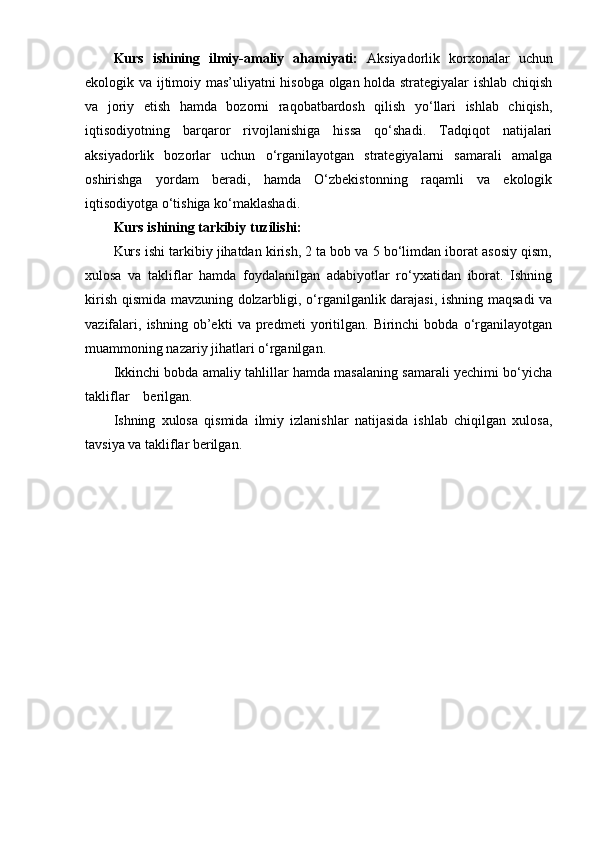 Kurs   ishining   ilmiy-amaliy   ahamiyati:   Aksiyadorlik   korxonalar   uchun
ekologik va ijtimoiy mas’uliyatni hisobga olgan holda strategiyalar ishlab chiqish
va   joriy   etish   hamda   bozorni   raqobatbardosh   qilish   yo‘llari   ishlab   chiqish,
iqtisodiyotning   barqaror   rivojlanishiga   hissa   qo‘shadi.   Tadqiqot   natijalari
aksiyadorlik   bozorlar   uchun   o‘rganilayotgan   strategiyalarni   samarali   amalga
oshirishga   yordam   beradi,   hamda   O‘zbekistonning   raqamli   va   ekologik
iqtisodiyotga o‘tishiga ko‘maklashadi.
Kurs ishining tarkibiy tuzilishi:
Kurs ishi tarkibiy jihatdan kirish, 2 ta bob va 5 bo‘limdan iborat asosiy qism,
xulosa   va   takliflar   hamda   foydalanilgan   adabiyotlar   ro‘yxatidan   iborat.   Ishning
kirish qismida mavzuning dolzarbligi, o‘rganilganlik darajasi, ishning maqsadi va
vazifalari,   ishning   ob’ekti   va   predmeti   yoritilgan.   Birinchi   bobda   o‘rganilayotgan
muammoning nazariy jihatlari o‘rganilgan.
Ikkinchi bobda amaliy tahlillar hamda masalaning samarali yechimi bo‘yicha
takliflar    berilgan.
Ishning   xulosa   qismida   ilmiy   izlanishlar   natijasida   ishlab   chiqilgan   xulosa,
tavsiya va takliflar berilgan. 