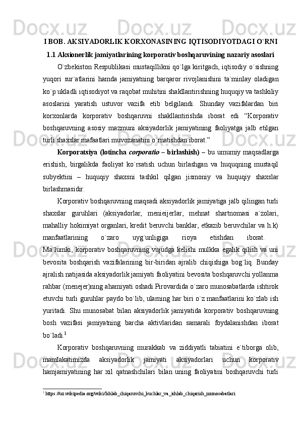 I BOB. AKSIYADORLIK KORXONASINING IQTISODIYOTDAGI O`RNI
1.1 Aksionerlik jamiyatlarining korporativ boshqaruvining nazariy asoslari  
O`zbekiston Respublikasi  mustaqillikni qo`lga kiritgach, iqtisodiy o`sishning
yuqori   sur`atlarini   hamda   jamiyatning   barqaror   rivojlanishini   ta`minlay   oladigan
ko`p ukladli iqtisodiyot va raqobat muhitini shakllantirishning huquqiy va tashkiliy
asoslarini   yaratish   ustuvor   vazifa   etib   belgilandi.   Shunday   vazifalardan   biri
korxonlarda   korporativ   boshqaruvni   shakllantirishda   iborat   edi   “Korporativ
boshqaruvning   asosiy   mazmuni   aksiyadorlik   jamiyatining   faoliyatga   jalb   etilgan
turli shaxslar mafaatlari muvozanatini o`rnatishdan iborat.”
Korporatsiya (lotincha   corporatio   – birlashish) –   bu umumiy maqsadlarga
erishish,   birgalikda   faoliyat   ko`rsatish   uchun   birlashgan   va   huquqning   mustaqil
subyektini   –   huquqiy   shaxsni   tashkil   qilgan   jismoniy   va   huquqiy   shaxslar
birlashmasidir. 
Korporativ boshqaruvning maqsadi aksiyadorlik jamiyatiga jalb qilingan turli
shaxslar   guruhlari   (aksiyadorlar,   menieijerlar,   mehnat   shartnomasi   a`zolari,
mahalliy hokimiyat organlari, kredit beruvchi banklar, etkazib beruvchilar va h.k)
manfaatlarining   o`zaro   uyg`unligiga   rioya   etishdan   iborat.  
Ma`lumki,  korporativ   boshqaruvning   vujudga  kelishi   mulkka   egalik  qilish   va   uni
bevosita   boshqarish   vazifalarining   bir-biridan   ajralib   chiqishiga   bog`liq.   Bunday
ajralish natijasida aksiyadorlik jamiyati faoliyatini bevosita boshqaruvchi yollanma
rahbar (menejer)ning ahamiyati oshadi.Pirovardida o`zaro munosabatlarda ishtirok
etuvchi turli guruhlar paydo bo`lib, ularning har biri o`z manfaatlarini ko`zlab ish
yuritadi.   Shu   munosabat   bilan   aksiyadorlik   jamiyatida   korporativ   boshqaruvning
bosh   vazifasi   jamiyatning   barcha   aktivlaridan   samarali   foydalanishdan   iborat
bo`ladi. 1
Korporativ   boshqaruvning   murakkab   va   ziddiyatli   tabiatini   e`tiborga   olib,
mamlakatimizda   aksiyadorlik   jamiyati   aksiyadorlari   uchun   korporativ
hamjamiyatining   har   xil   qatnashchilari   bilan   uning   faoliyatini   boshqaruvchi   turli
1
 https://uz.wikipedia.org/wiki/Ishlab_chiqaruvchi_kuchlar_va_ishlab_chiqarish_munosabatlari 