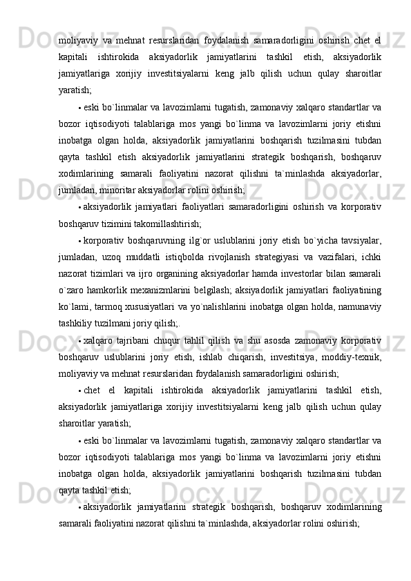 moliyaviy   va   mehnat   resurslaridan   foydalanish   samaradorligini   oshirish   chet   el
kapitali   ishtirokida   aksiyadorlik   jamiyatlarini   tashkil   etish,   aksiyadorlik
jamiyatlariga   xorijiy   investitsiyalarni   keng   jalb   qilish   uchun   qulay   sharoitlar
yaratish; 
 eski bo`linmalar va lavozimlarni tugatish, zamonaviy xalqaro standartlar va
bozor   iqtisodiyoti   talablariga   mos   yangi   bo`linma   va   lavozimlarni   joriy   etishni
inobatga   olgan   holda,   aksiyadorlik   jamiyatlarini   boshqarish   tuzilmasini   tubdan
qayta   tashkil   etish   aksiyadorlik   jamiyatlarini   strategik   boshqarish,   boshqaruv
xodimlarining   samarali   faoliyatini   nazorat   qilishni   ta`minlashda   aksiyadorlar,
jumladan, minoritar aksiyadorlar rolini oshirish; 
 aksiyadorlik   jamiyatlari   faoliyatlari   samaradorligini   oshirish   va   korporativ
boshqaruv tizimini takomillashtirish; 
 korporativ   boshqaruvning   ilg`or   uslublarini   joriy   etish   bo`yicha   tavsiyalar,
jumladan,   uzoq   muddatli   istiqbolda   rivojlanish   strategiyasi   va   vazifalari,   ichki
nazorat tizimlari va ijro organining aksiyadorlar hamda investorlar bilan samarali
o`zaro   hamkorlik   mexanizmlarini   belgilash;   aksiyadorlik   jamiyatlari   faoliyatining
ko`lami, tarmoq xususiyatlari  va yo`nalishlarini  inobatga olgan holda, namunaviy
tashkiliy tuzilmani joriy qilish;. 
 xalqaro   tajribani   chuqur   tahlil   qilish   va   shu   asosda   zamonaviy   korporativ
boshqaruv   uslublarini   joriy   etish,   ishlab   chiqarish,   investitsiya,   moddiy-texnik,
moliyaviy va mehnat resurslaridan foydalanish samaradorligini oshirish; 
 chet   el   kapitali   ishtirokida   aksiyadorlik   jamiyatlarini   tashkil   etish,
aksiyadorlik   jamiyatlariga   xorijiy   investitsiyalarni   keng   jalb   qilish   uchun   qulay
sharoitlar yaratish; 
 eski bo`linmalar va lavozimlarni tugatish, zamonaviy xalqaro standartlar va
bozor   iqtisodiyoti   talablariga   mos   yangi   bo`linma   va   lavozimlarni   joriy   etishni
inobatga   olgan   holda,   aksiyadorlik   jamiyatlarini   boshqarish   tuzilmasini   tubdan
qayta tashkil etish; 
 aksiyadorlik   jamiyatlarini   strategik   boshqarish,   boshqaruv   xodimlarining
samarali faoliyatini nazorat qilishni ta`minlashda, aksiyadorlar rolini oshirish;  
