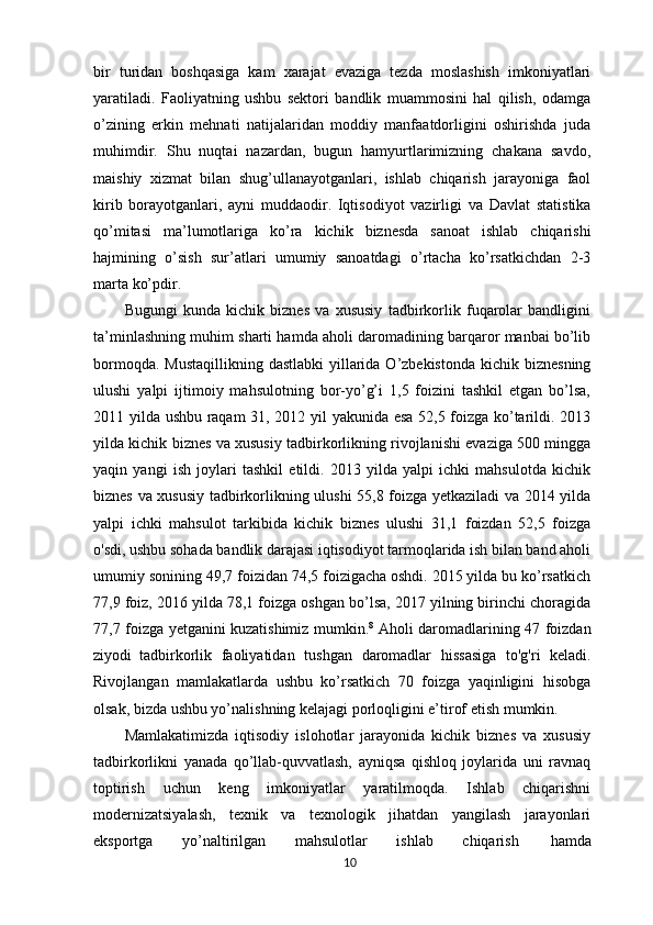 bir   turidan   boshqasiga   kam   xarajat   evaziga   tezda   moslashish   imkoniyatlari
yaratiladi.   Faoliyatning   ushbu   sektori   bandlik   muammosini   hal   qilish,   odamga
o’zining   erkin   mehnati   natijalaridan   moddiy   manfaatdorligini   oshirishda   juda
muhimdir.   Shu   nuqtai   nazardan,   bugun   hamyurtlarimizning   chakana   savdo,
maishiy   xizmat   bilan   shug’ullanayotganlari,   ishlab   chiqarish   jarayoniga   faol
kirib   borayotganlari,   ayni   muddaodir.   Iqtisodiyot   vazirligi   va   Davlat   statistika
qo’mitasi   ma’lumotlariga   ko’ra   kichik   biznesda   sanoat   ishlab   chiqarishi
hajmining   o’sish   sur’atlari   umumiy   sanoatdagi   o’rtacha   ko’rsatkichdan   2-3
marta ko’pdir.
Bugungi   kunda   kichik   biznes   va   xususiy   tadbirkorlik   fuqarolar   bandligini
ta’minlashning muhim sharti hamda aholi daromadining barqaror manbai bo’lib
bormoqda. Mustaqillikning  dastlabki  yillarida O’zbekistonda  kichik biznesning
ulushi   yalpi   ijtimoiy   mahsulotning   bor-yo’g’i   1,5   foizini   tashkil   etgan   bo’lsa,
2011 yilda ushbu raqam 31, 2012 yil yakunida esa 52,5 foizga ko’tarildi. 2013
yilda kichik biznes va xususiy tadbirkorlikning rivojlanishi evaziga 500 mingga
yaqin   yangi   ish   joylari   tashkil   etildi.   2013   yilda   yalpi   ichki   mahsulotda   kichik
biznes va xususiy tadbirkorlikning ulushi 55,8 foizga yetkaziladi va 2014 yilda
yalpi   ichki   mahsulot   tarkibida   kichik   biznes   ulushi   31,1   foizdan   52,5   foizga
o'sdi, ushbu sohada bandlik darajasi iqtisodiyot tarmoqlarida ish bilan band aholi
umumiy sonining 49,7 foizidan 74,5 foizigacha oshdi. 2015 yilda bu ko’rsatkich
77,9 foiz, 2016 yilda 78,1 foizga oshgan bo’lsa, 2017 yilning birinchi choragida
77,7 foizga yetganini kuzatishimiz mumkin. 8
  Aholi daromadlarining 47 foizdan
ziyodi   tadbirkorlik   faoliyatidan   tushgan   daromadlar   hissasiga   to'g'ri   keladi.
Rivojlangan   mamlakatlarda   ushbu   ko’rsatkich   70   foizga   yaqinligini   hisobga
olsak, bizda ushbu yo’nalishning kelajagi porloqligini e’tirof etish mumkin.
Mamlakatimizda   iqtisodiy   islohotlar   jarayonida   kichik   biznes   va   xususiy
tadbirkorlikni   yanada   qo’llab-quvvatlash,   ayniqsa   qishloq   joylarida   uni   ravnaq
toptirish   uchun   keng   imkoniyatlar   yaratilmoqda.   Ishlab   chiqarishni
modernizatsiyalash,   texnik   va   texnologik   jihatdan   yangilash   jarayonlari
eksportga   yo’naltirilgan   mahsulotlar   ishlab   chiqarish   hamda
10 