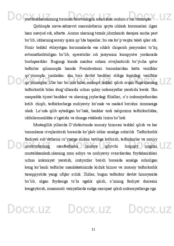yurtdoshlarimizning turmush farovonligini oshirishda muhim o’rin tutmoqda.
Qishloqda   meva-sabzavot   maosulotlarini   qayta   ishlash   korxonalari   ilgari
ham mavjud edi, albatta. Ammo ularning texnik jihozlanish darajasi ancha past
bo’lib, ishlarning asosiy qismi qo’lda bajarilar, bu esa ko’p vaqtni talab qilar edi.
Hozir   tashkil   etilayotgan   korxonalarda   esa   ishlab   chiqarish   jarayonlari   to’liq
avtomatlashtirilgan   bo’lib,   operatorlar   ish   jarayonini   kompyuter   yordamida
boshqaradilar.   Bugungi   kunda   mazkur   sohani   rivojlantirish   bo’yicha   qator
tadbirlar   qilinmoqda   hamda   Prezidentimiz   tomonlaridan   katta   vazifalar
qo’yimoqda,   jumladan:   shu   bois   davlat   banklari   oldiga   kuyidagi   vazifalar
qo‘yilmoqtsa.   Ular har bir oila bilan muloqot tashkil qilish orqali fuqarolarning
tadbirkorlik bilan shug‘ullanishi  uchun qulay imkoniyatlar  yaratishi  kerak. Shu
maqsadda  tijorat  banklari  va  ularning joylardagi  filiallari,  o‘z  imkoniyatlaridan
kelib   chiqib,   tadbirkorlarga   moliyaviy   ko‘mak   va   madad   berishni   zimmasiga
oladi.   Lo‘nda   qilib   aytadigan   bo‘lsak,   banklar   endi   xalqimizni   tadbirkorlikka,
ishbilarmonlikka o‘rgatishi va shunga etaklashi lozim bo‘ladi.
Mustaqillik   yillarida   O’zbekistonda   xususiy   biznesni   tashkil   qilish   va   har
tomonlama  rivojlantirish   borasida   ko’plab   ishlar   amalga   oshirildi.   Tadbirkorlik
faoliyati sub’ektlarini ro’yxatga olishni tartibga keltirish, tadbirkorlar va xorijiy
investorlarning   manfaatlarini   himoya   qiluvchi   huquqiy   negizni
mustahkamlash,ularning   xom   ashyo   va   moliyaviy   resurslardan   foydalanishlari
uchun   imkoniyat   yaratish,   imtiyozlar   berish   borasida   amalga   oshirilgan
keng   ko’lamli   tadbirlar   mamlakatimizda   kichik   biznes   va   xususiy   tadbirkorlik
taraqqiyotida   yangi   ufqlar   ochdi.   Xullas,   bugun   tadbirkor   davlat   himoyasida
bo’lib,   olgan   foydasiga   to’la   egalik   qilish,   o’zining   faoliyat   doirasini
kengaytirish, muammoli vaziyatlarda sudga murojaat qilish imkoniyatlariga ega.
11 