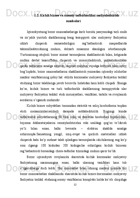 1.2.  Kichik   biznes   va   xususiy   tadbirkorlikni   moliyalashtirish
manbalari
 
Iqtisodiyotning bozor munosabatlariga   kirib borishi jarayonidagi turli mulk
va   xo’jalik   yuritish   shakllarining   keng   taraqqiyoti   ular   moliyaviy   faoliyatini
ishlab   chiqarish   samaradorligini   rag’batlantirish   maqsadlarida
takomillashtirishning   muhim,   dolzarb   muammo   ekanligini   isbotlamoqda.
Yurtimizning istiqboli bozor xizmat tarmoqlarini shakllantirish bilan, kelgusida
mulkni   davlat   tasaruffidan   chiqarish   va   xususiylashtirish,   yakkahokimlikka
qarshi tadbirlarni amalga oshirish, raqobat muhitini vujudga keltirish bilan uzviy
bog’liqdirki, bozor munosabatlarini shakllantirish yuzasidan iqtisodiy islohotlar
mazkur vazifalarining ijobiy hal   etilishi korxonalar moliyaviy faoliyatini tashkil
etishning bozor talablariga javob beruvchi holatidan ham kelib chiqadi. Shunga
ko’ra,   kichik   biznes   va   turli   tadbirkorlik   shakllarining   taraqqiyotida   ular
moliyaviy faoliyatini tashkil etish xususiyatlari, vazifalari, tarkibi va rivojlanish
asoslarini o’rganish muhimdir.
Kichik biznes subyektlari tomonidan statistik va soliq hisobotlarini taqdim
etish   mexanizmlarisezilarli   darajada   soddalashtirildi.   Bugungi   kunda
tadbirkorlik   subyektlarining   98   foizi   soliq   va   statistika   hisobotlari   topshirishni,
bojxona   deklaratsiyalarini   rasmiylashtirishni   eski   usuldagi   qog‘oz   to‘ldirish
yo‘li   bilan   emas,   balki   bevosita   –   elektron   shaklda   amalga
oshirmoqda.Sanoatning   yengil,   oziq-ovqat   va   qurilish   materiallari   ishlab
chiqarish kabi ko‘p mehnat talab qiladigan tarmoqlarida ishchilarning eng ko‘p
soni   ilgarigi   100   kishidan   200   kishigacha   oshirilgani   kichik   biznesni
rag‘batlantirish borasidagi chora-tadbirlar tizimidagi muhim qaror bo‘ldi.
Bozor   iqtisodiyoti   rivojlanishi   sharoitida   kichik   korxonalar   moliyaviy
faoliyatining   mazmunigina   emas,   balki   ularning   vazifalari   ham   tub
o’zgarishlarga   duch   keldi.   Shu   munosabat   bilan   ishning   mazkur   qismida   biz
bozor munosabatlari shakllanishi sharoitida kichik biznes korxonalari moliyaviy
faoliyatini tashkil etishning asosiy vazifalarini kompleks holda ko’rib chiqishga
12 
