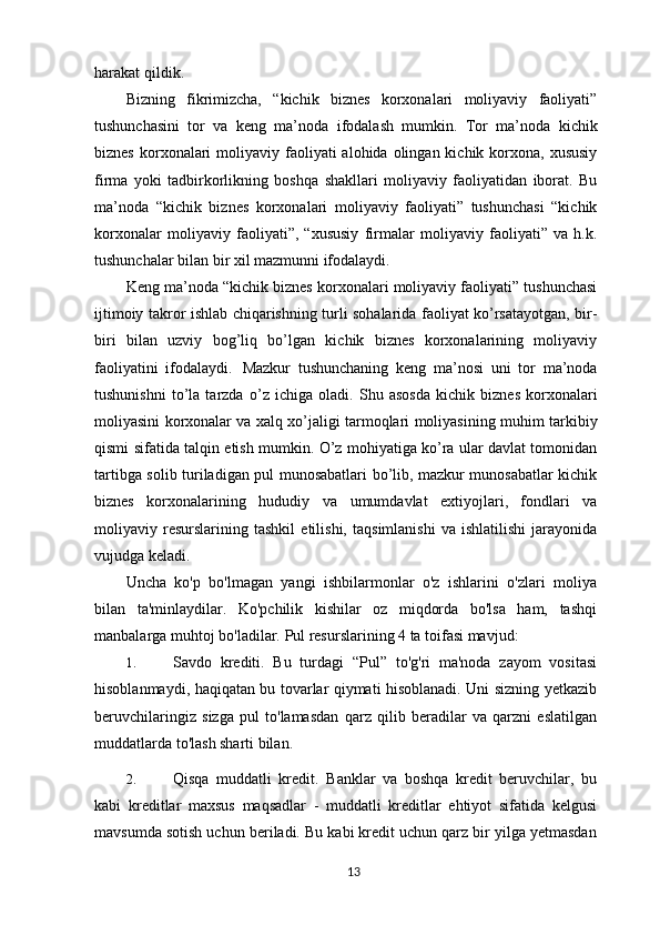harakat qildik.
Bizning   fikrimizcha,   “kichik   biznes   korxonalari   moliyaviy   faoliyati”
tushunchasini   tor   va   keng   ma’noda   ifodalash   mumkin.   Tor   ma’noda   kichik
biznes  korxonalari   moliyaviy faoliyati  alohida  olingan kichik  korxona, xususiy
firma   yoki   tadbirkorlikning   boshqa   shakllari   moliyaviy   faoliyatidan   iborat.   Bu
ma’noda   “kichik   biznes   korxonalari   moliyaviy   faoliyati”   tushunchasi   “kichik
korxonalar   moliyaviy   faoliyati”,   “xususiy   firmalar   moliyaviy   faoliyati”   va   h.k.
tushunchalar bilan bir xil mazmunni ifodalaydi.
Keng ma’noda “kichik biznes korxonalari moliyaviy faoliyati” tushunchasi
ijtimoiy takror ishlab chiqarishning turli sohalarida faoliyat ko’rsatayotgan, bir-
biri   bilan   uzviy   bog’liq   bo’lgan   kichik   biznes   korxonalarining   moliyaviy
faoliyatini   ifodalaydi.   Mazkur   tushunchaning   keng   ma’nosi   uni   tor   ma’noda
tushunishni   to’la   tarzda   o’z   ichiga   oladi.   Shu   asosda   kichik   biznes   korxonalari
moliyasini   korxonalar va xalq xo’jaligi tarmoqlari moliyasining muhim   tarkibiy
qismi sifatida talqin etish mumkin. O’z mohiyatiga ko’ra ular davlat tomonidan
tartibga solib turiladigan pul munosabatlari bo’lib, mazkur munosabatlar kichik
biznes   korxonalarining   hududiy   va   umumdavlat   extiyojlari,   fondlari   va
moliyaviy   resurslarining   tashkil   etilishi,   taqsimlanishi   va   ishlatilishi   jarayonida
vujudga keladi.
Uncha   ko'p   bo'lmagan   yangi   ishbilarmonlar   o'z   ishlarini   o'zlari   moliya
bilan   ta'minlaydilar.   Ko'pchilik   kishilar   oz   miqdorda   bo'lsa   ham,   tashqi
manbalarga muhtoj bo'ladilar.  Pul resurslarining 4 ta toifasi mavjud:
1. Savdo   krediti.   Bu   turdagi   “Pul”   to'g'ri   ma'noda   zayom   vositasi
hisoblanmaydi, haqiqatan bu tovarlar qiymati hisoblanadi. Uni sizning yetkazib
beruvchilaringiz   sizga   pul   to'lamasdan   qarz   qilib   beradilar   va   qarzni   eslatilgan
muddatlarda to'lash sharti bilan.
2. Qisqa   muddatli   kredit.   Banklar   va   boshqa   kredit   beruvchilar,   bu
kabi   kreditlar   maxsus   maqsadlar   -   muddatli   kreditlar   ehtiyot   sifatida   kelgusi
mavsumda sotish uchun beriladi. Bu kabi kredit uchun qarz bir yilga yetmasdan
13 