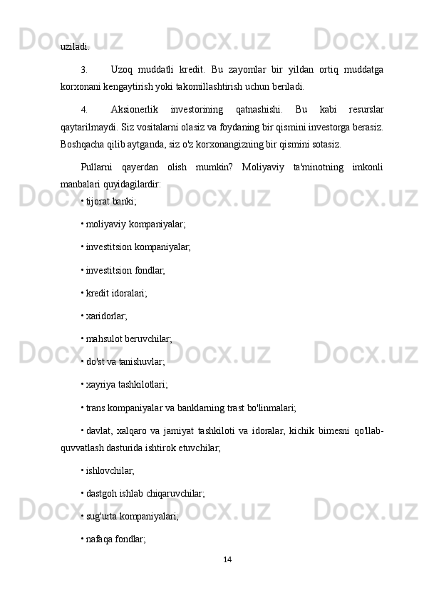 uziladi.
3. Uzoq   muddatli   kredit.   Bu   zayomlar   bir   yildan   ortiq   muddatga
korxonani kengaytirish yoki takomillashtirish uchun beriladi.
4. Aksionerlik   investorining   qatnashishi.   Bu   kabi   resurslar
qaytarilmaydi. Siz vositalarni olasiz va foydaning bir qismini investorga berasiz.
Boshqacha qilib aytganda, siz o'z korxonangizning bir qismini sotasiz.
Pullarni   qayerdan   olish   mumkin?   Moliyaviy   ta'minotning   imkonli
manbalari  quyidagilardir:
• tijorat   banki;
• moliyaviy   kompaniyalar;
• investitsion   kompaniyalar;
• investitsion   fondlar;
• kredit   idoralari;
• xaridorlar;
• mahsulot   beruvchilar;
• do'st   va   tanishuvlar;
• xayriya   tashkilotlari;
• trans   kompaniyalar   va   banklarning   trast   bo'linmalari;
• davlat,   xalqaro   va   jamiyat   tashkiloti   va   idoralar,   kichik   bimesni   qo'llab-
quvvatlash dasturida ishtirok etuvchilar;
• ishlovchilar;
• dastgoh   ishlab   chiqaruvchilar;
• sug'urta   kompaniyalari;
• nafaqa   fondlar;
14 